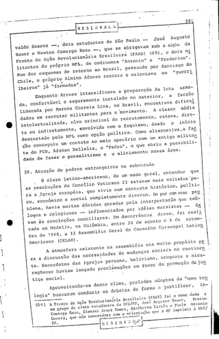 ...   -   .-
               ..   --~      _.-.-- -------.-.--.-      ~     "   .---, •...-- ---------       ..   -   ,   ---~-----.. ---~
                                                                                                                                             ...   _~----_
                                                                                                                                                               281
                                                                                                                                                                   ....   .,..




                                                        lRE5EHVA~!'
                                                                         .------

                    val   soares __ , dois estudantes de São Paulo      José Augusto
                       do
                    Bauer ~ Ne<ton Camargo Rosa ~, que se abrigavam sob a sigla da
                    Frente de Ação RevolucionáÚa    Brasilulra (FARlll (69), e dois mi
                    litantes do próprio MP r., de codinomes "Antonio" e                                                  "Frederico".
                                                                                                                                                                                       .i
                    Num dos esquemas de retorno ao Brasil, passando por Santiago do
                     Chile, o próprio Almino Afonso recebia e orientava                                                    os             "guerri
                                              ..
                     lheiros"     j~ "formadoS".-
                               E~uanto ~raes intensificava a preparação da luta                                                               arma-
                     da, confort~el                e seguramente instalado no exterior,                                               a    facção
                     liderada por Marcos Correia Lins, no Brasil, encontrava dificul
                      dades em recrutar militantes para o 'movimento.                                                A classe                      média
                      intelectualizada, alvo principal do recrutamento, estava, dire-
                      ta ou indiretamente, envolv~da com o foquismo, desde o inicio
                      descartado pelo ~L c~O opçao politica. Como alternativa,a fa~
                      cão conseguiU um contato no meio operãrio com um antigo milita~  i
                      te 'do PCB, Afonso Del.lelis, o "peeIro", o que abriu a possi'bil -
                          dade de fazer o proselitismo                      e      o aliciamento nessa área,


                          29. Atuaç~Q de padres                   estrangeiros             na subv~rsão
                                  o   clero latino-americano,                          de um,modo geral, entendeu                                                  que
                          as resoluções do Concilio Vaticano 11 estavam mais voltadas'pa-
                           ra a ,Igreja européia, que vivia num contexto históriCO, pol.iti-
                                                                                               r
                           co, económico e soc ia 1 comp letamen te dive rso; De par com esse p 2
                           blema, havia muitas dúvidas geradas pela interpretação que teóc
                           logos e r~ligioSOS __ influenciados por idéias marxistas --                                                                                    da
                           vam ás ~esoluções                conciliares. Em decorrência                                 disSO. [oi reali
1 e·                        zada em'Medelin, na Colõmbia. entre 26 de agosto e 6 de setem-
                            bro de 19G8, a II Assembl.éi,a
                                                         Geral do conselho Bpi.5copa1.
                                                                                     Latino

1                           Americano        (CELAH).
                                      A a~osfera            existente na assemblúia era muito propicia p!
    1                       ra a discussão das necessidades de mudanças sociais no continen

    ,                        te.,Sacerdotes das igrejas pe~uana. boliviana, uruguaia e nica-
                             ragüense haviam lançado procl~mações em fnvor da promoção daju~
          I                                                                            I


.                            tiça     social.
                                       Aproveitando-se                desse clima, preladOS adeptoS da "nova teo
    .

                              logia" buscaram conduzir os debates de forma a justificar.                                                                                         in-
    {.
                                       A frente      de Ação Revoluci on~rin Urar.i1 c ir n (1' AR) [o i <>nOlle dado a
    I                                 um r.rur       de ci ncO e> I u"ant es ,I" UI',E/ 1', .1 or.i. ,u,',ur.I" la ",'r,
                                                                                       S                                 1  N,'w nn
                                                                                                                                t
                                       Ca",arr. o    R<>r.n,Ciovani J,-suS Co,"C". M"lU','rlO 'Ga"c,"fi e 1'"u o A~Ioni o
         ~                            c,,,•.-r a,
                                                 o   que' u;;o concordava COII nl"ien t "ç'"" <lu, a AI' i,,'pri '"i" " U"l': I
                                                                                  n

                             ~._--'
                                  ,                                    ~t~~
                                                                          ~
                                        ~?                               ----.-.---.

                                                                          ~,,:~!:.~                         .   -.------,     ....   --.-         ....•....   -
 