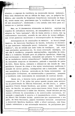 282
                           ·1~ESEnVALO


clusive, o emprego da violência na consecuçao dessas        mudanças.
Essa tese chocava-se com as idéi~S do Papa, que, na própria Co-
lômbia, por ocasião do Congresso Eucarístico realizado em Bogo-
tá, nesse mesmo'ano, proclamava que "a violência não é nem cris
tã nem evangélica",    condenando a luta armada como meio para al-
cançar-se a justiça social.

      Mas, os 16 documentos elaborados em Medelin          sairiam car
regados de influência marxista, em conseqüência do trabalho dos
adeptos da "nova teologi~". Não de forma aberta e clara, mas i~
sidiosamente inoculada, através de uma série de termos ambíguos,
que iriam permitir releituras e reinterpretações do Evangelho.

      Antecipando-se    às resoluções de Medelin,     no Brasil,Joseph
Comblin, do Instituto Teológico do Recife, difundia um documen-
t~ que ocasionou in~ignação geral. Conhecido        como    "documento
,Comblin", era um,est~do que nada tinha de teológico,        sob     cuja
capa pretendeu apresentar-se. De clara .conotação ideolqgica, era
uma ode à violência, propondo expropriações, expulsões de ~ida-
dãos e o trabalho forçado para os próprios operários. Alguns bi~
  ,                                                      ..
pos criticaram o documento, realçando que pregava "a instalição,
de Um verdadeiro soviet eclesiástico". Também diversos         setores
da sociedade reagiram ao documento, pedindo a expulsão do padre
do Pais. Nessa época, começava a esboçar-se uma reação de            res-
peitáveis figuras' do clero   e   dos meios intelectuais católicos à
atuação de certos padres, incompatível com a.humildade         cristã,
com sacerdotes e freiras      exibindo-se de forma irreverente         em
,celebrações litúrgicas, em concent+"ações e passeatas,       pregando
a violência corno instrumento de consecução ~e justiça social.

      Nesse ano, o Governo teria problemas com outros padres e~
 trangeiros. Em 17 de julho foi preso quando atuava como ativis-
 ta na paralisação da fábrica Braseixos, em são ?aulo, o           padre-
 operar~o Pierre Joseph Wauthier, que acabou      sendo    expulso     do
 País. Em Recife, os padres nor_te-americanos Peter Grams e .Dario
 Rupiper, pertencentes à O~dem dos Oblatas, foram detidos por~io
 lentas criticas às autoridades e às instituições nacionais, in-
                                              .
 citando a população à revolta e à desobediência civil. Gestões
                                .
 do Cônsul dos Estados Unidos permitiram que regressassem a seu
 pais. Em Belo Horizont~, pa~res franceses tentaram        reorganizar
 a Juventude Operária Católica     (JOC) a nível" nacional, com finp-
 lidade subvers~va c sob orientação marxista. Os religios~s per-
                                                      "



                                               -
                                            .---------------.--'            -------.
 