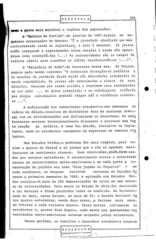 .I   R E.5 E R V A L ~!--                        2_8..,4

                                                                                                   I
~~      & Parte ~is     maleável e ingenua das populações.                                         L
~:i~
   '
          O.Boletim    do Partido", de janeiro de 1967, trazia              as· se-
 guintes orientações de Hoscou:               "t
                                               a. ju.ventu.de .i.dea..e..i.~ta. ma...U
                                                                            qu.e
v~cl~n~~mente~ente         a.~ .i.nju.~tiça.~, e .i.~~o é na.tu.~a.t. o~ joven~
                                            ·1
e~tão c.omeça.ndo a. ex.p·v·.i.menta.Jtnova.~ emoçõe~
                               •.                             e a..i.nda.
                                                                        não a.p~en-
de~a.m c.omo c.ont~oti-la.~       ( ••• 1 A~ u.n.i.veJt~Lda.de~ ~ão o~ c.a.mpo~ de
c.u.ttu.Jta.i.dea.L~ pa.~a. e~pa.tha.~ a.~ Ldé..[a.~ ~evotu.c..i.onãJt.i.a.6 ••• )".
           .                                                                (
          o "Relatório de Ação",de fevereiro desse ano,                   de Pequim,
 ~eguia pelo mesmo caminho:              "A o~ten~.i.va. d.i.ve~g~n.c...[a.
                                                                         potlt.i.c.a. e
 a.~ ma~c.ha.~ de p~ote~to      de~de mu..i.to~ão a..tivida.de~ e~.tu.da.n.ti~ no
 mu.ndo c.a.p.i.ta.ti~.ta.o~ jouen~ 6ão entu.~ia.~.ta.o6 e C.iO~Oo6 de 6eu.~
 d.i.JLeLt06. An~ e.i.a.mpo~ 6 elLem ou.vidoo6 e ex.p~imem ~ eu.6 ~ ent.i.l11e.nto,~
 em voz. a.lta. .•. Se óo~e.m o6u.bme.tido6 a. u.m inte.ligente             e.6.tlU/llto     e.
 po~ c.he6e~     o6u.bveIL4.i.vo~ pode.lLão c.hega.1L a.té a. viot~nc..i.a. c.~.i.m.i.no-
       . .." .
           A infiltração nas comunidades es·tudantis,
                                                    que começara                    no
  inicio 'da década,resultou           em distúrbios fora de qualque.r previ-
  são com as reivindicações            que deflaqraram as desordens •.Os mani
  festantes estavam intencionalmente dispostos a provocar uma 'fo~
  te reação      da    polIcia, e isso foi obtido, in~lusive na Ingla-.
  terra, onde os estudantes raramente se expressam em tumultosvio
  lentos.
           Nos Estados Unidos,o problema foi mais simples, pois                    vi-
  viam a guerra do Vietnã e os jovens que a ela se opunham man~-
  festavam um sentimento sincero. 'Suas convicções, porém,
                                                         foramusa-
 'das por astutos.agitadores. O ressent~me~to co?tra a autoridade                            4t.
  varreu as universidades norte-americanas, e em cada parte a in~
   tervenção da policia era como "óleo jogado na fogueira"em
   cada confronto, os choques   causavam    centenas de feridos.Du
   rante o primeiro semestre de 1968, a agitação nos Estados                       Uni-
   dos resultoucm mais de 200 demonstrações de vulto em urna cente-
   na de universidades.       Pelo menos no Estado de ohio,foi declarada
   a Lei Marcial e foram proibidos todos os comíci6s. Na Universi-
   dade de Kent, nesse Estado, em maio de 60, a Gparda Nacional ma
   tou quatro estudantes, sendo duas moças, fi feriram mais nove,
   ao rebater a ação violenta desses. Essas mortes                    inflamaram      os
   estudantes e, poucos dias depois, nada menos que quatrocentas
                                                               uni
   versidades    norte-americanas            estavam oc~padas pelos estudantc~.

            Nesse período, os tumultos c desordens estudantis estavam

                                   I·R   E5E V_~~I----::-----------'
                                            R
                                   I .. ..         __ _
                                                    o:    .-J
                                                                ---------~----------~_
 