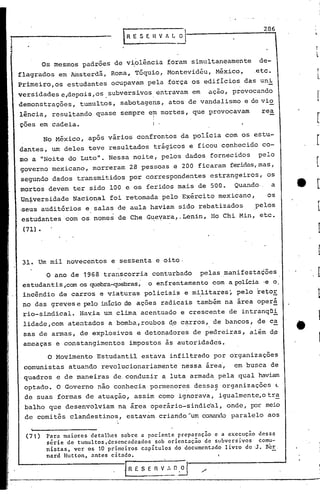 286




          Os mesmos      padrões     de violência            foram     simultaneamente              de-
f1agrados       em Amsterdã,        Roma,     Tóquio,        Montevidéu,          México,          .etc.
Primeiro,os        estudantes       ocupavam      pela        força os edifícios             das uni
versidadese,depois,os.subversivos.                        entravam       em     ação,    provocando
demonstrações,           tumultos,     sabotagens,            atos de vandalismo             e de vio
1ência,     resultando       quase     sempre     em mortes,             que provocavam              rea
                                                      I
                                                      I

çoes em cadeia.                                       I .

          No México,       após vários        confrontos            da policia         com. os estu-
dantes,     um deles       teve     resultados        trágicos         e ficou        conhecido      co-
mo a "Noite        do Luto".        Nessa    noite,         pelos    dados      fornecidos          pelo
governo     mexicano,       morreram        28 pessoas           e 200 ficaram           feridas,mas,
segundo        dados    transmitidos        por correspondentes                 estrangeiros,          os
mortos     devem       ter sido     100 e os feridos              mais    de 500.         Quando· - a
Universidade           Nacional     foi retomada            pelo Exército             mexicano,        os
-seus auditórios          e salas     de aula     haviam          sido    rebatizados              pelos
 estudantes       com os nomes        de Che G~eyara,.Lenin,                     Ho Chi Min,        etc.
 (71) •




 31. Um mil novecentos              e sessenta            e oito-

           O ano de 1968          transcorria         conturbado              pelas    manifestações
 estudantis,com          os quebra-quebras; o enfrentamento                      com a policia ·e o.
 incêr.dio de carros          e viaturas         policiais          e m~1itares~           pelo    retoE
 no das greves e pelo início de ações                       radicais      também       na área oper~
 rio-sindical.           Hav.ia um clima        acentuado           e crescente          de intranqüi
 lidade,com        atentados       a bomba, roubos            d~ c~rros,         de bancos,        de ca
 sas de armas,           de explosivos        e detonadores              de pedreiras,          além   d~
 ameaças       e constangimentos            impostos         às autoridades.

           o   Movimento     Estudantil         estava        infiltrado         por organizações
 comunistas        atuando        revolucionariamente               nessa      áre~,      em busca        de
 quadros        e de maneiras        de.cond~zir            a luta armada. pela            qual     haviam
 optado.        O Governo     não conhecia        pormenores .           dessas.- organizações              ~
 de suas        formas    de atuação,         assim       como    ignorava,           igualmente,otr~
 balho     que desenvolviam           na área     operário-sindical,                    onde,     por meio
 de comitês        clandestinos,            estavam       criando~um          CQlSndo paralelo         aos


  (71)     P~r~ m~iores det~lhes sobre ~ p~ciente prep~r~ç50 e a execuç~o dess~
           série de tumultos.dcscnc~deados sob orientação de subversivos  comu-
           nistas, ver os 10 primeiros capítulos do documentado livro de -J.Bcr.
           nard Hutton. ~ntes citado.

                                        {R E S ~ R V_:-,_O~
 