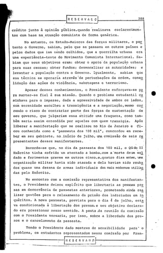 288


crédito        junto    à opinião        pública, quando          realizava       esclarecimen-
tos com base           na atuação        comunista         de forma genérica.

         No entanto,            os Estado-Maiores              das forças     militares,        e por
tanto     o Governo,           sabiam,     pelo    que       se'passava     em outros     países       e
pelos     dados. que          iam sendo        colhidos,       que a guerrilha        urbana      era
urna experiência-teste                do Movimento            Comunista     Internacional.        Sa-
 biam    que    seus     objetivos        eram:    obter    o apoio' da . população , urbana
.para    suas    causas;        obter     fundos;      desmoralizar   as autoridades;       e
 levantar       a população           contra     o G~verno.       Igualmente,         sabiam       que
 sua técnlca           se operaria        através Ide perturbações             da ordem,        conso
 lidação       das     ações    de violência,           sabotagens        e terrorismo.

          Apesar        desses     conhecimentos,             o Presidente     esforçava-se           p~
 ra manter-se           fiel    ã sua missão.           Quando    o problema      estudantil          ca
 minhava       para     o impasse,        dada    a agressividade           de ambos. os lados,
 com serenidade           escol~eu        a transigência          e a negociação,me9ro             cor
 rendo    o risco        de 'contràriar          parte       ~as .f<;>rças e sustentação
                                                                         d                            de
 seu governo,           que    julgariam        essa    atitude     uma fraqueza,        como    tam-
 bém seria. assim             entendida        por aqueles       com quem     transigia.         Após
 liberar       a manifestação            que    se realizou       no Rio de Janeiro'e             ,fi-
 cou conhecida           como     a "passeata          dos    100 mil",     concordou     em rece-
 be~ em seu gabinete,                 no.início        de julho, uma comissão           de seis       re
 presentantes           desses     mani.festantes.

           Recorde-se          que,    no dia da passeata            dos    100 mil,     o QGdo       II
 Exército
 dado
                tinha
         e ferimentos
                          sofrido
                                 graves
                                         um atentado
                                           em outros
                                                              a bomba,com
                                                              cinco,e,quatro
                                                                              a'morte     deum
                                                                                   dias antes, uma
                                                                                                   sol
                                                                                                       -
 organização           militar     havia       sido atacada        e dela    haviam     sido    rouba
 dos quase        urna dezena         de armas        individ'uais das maismcx:1crnas
                                                                                    utiliza                 e.
 das pelo       Exército.

           No encontro           com a comissão            representativa      dos manifestan-
 tes,    o Presidente            deixou. explícito            que libertaria       as pessoas pr~
 sas em decorrência               de passeatas          anteriores,        prometendo     ainda rea
 lizar     gestões       para     o relaxamento            da prisão      dos indiciados        em in
 quéritos.· A nova              passeata,       prevista       para o dia     4   de julho,      esta
 va condicionada               à libertação       dos presos, e seu objetivo               declara-
 do era pressionar               nesse    sentido.         A pauta .da reunião        da comissão
 com o Presidente               versaria,       por    isso,     sobre·a    liberdade      dos pre-
 sos e o cancelamento                 da passeata.

           Tendo       o Presidente         dado mostras          de sensibilidade            para'     o
 problema,        os estudantes           representados           nessa    comIssão     por     Fran-

                                           IH E S E    n   V_~_I.)~I---:"--------_---I
 
