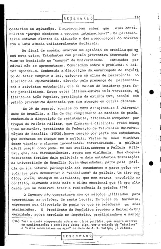290
                                IRE:>EHVALO


cessariam    as agitações. E acrescentou                                saber           que     elas conti-
nuariam "porque obedecem a esquema internacional". Os parlamen-
tares estavam cientes da situação e das preocupações do Governo
com a luta armada unilateralmente                     declarada.
        No final de agosto, ocorreu um episódio em Brasiliaque                                              g~
rou nova crise. Estudantes com prisão preventiva decretada                                                 ha-
viam-se homiziado      no "campus" da Universidade.                                           Intimados    por
                                                           .                             .
edital não .se apresentaram. Comunicado sobre o problema, o Rei-
tor ignorou-o. Conhecida a disposição do encarregado do inquéri
to de fazer cumprir a lei, criou-se um clima de resistência                                                 no
interior da Universidade,        elevadg pela presença de                                        parlamenta-
res e ativistas estudantis, que ~e valiam do incidente para fa-
zer proselitismo.      Entr~ estes últimos, estava Luis Travassos, m~
litante.da Ação pop~lar, preside~te da extinta UNE, também                                                 com
prisão preventiva d~cretada por sua atuação em outras cidades.

        Em 29 de agosto, 'agentes do DOPS dirigiram-se                                           à Universi-
                                                       ,                "



dade de Brasília, a fim de dar cUmprimento ao mandado de prisão.
Conhecida.a disposição       de resistência, fizeram-se ac~                                                por
tropas da Polícia Militar, que ficaram à distãncia. Preso Hones
 tino Guimarães, presidente da Federação de Estudantes Universi-
 tários de Brasília
   .                     (FEUB),houve reação por parte dos estudantes,
                              .
 que entraram em choque com a policia. 'Vári'asde suas viaturas,
 foram·viradas e algumas incendiadas. Inferiorizada,   a policia-
 civil reagiu corno pôde. Em seu auxilio,acor~eu a poiicia Mili-
 tar, que, nas circunstincias, atuou com violincia. .Dos choque~,
 resultaram feridos dois policiais e dois estudantes. Instalações
 da Universidade 'de Brasília foram depredadas, parte pela.
                                              .
                                                                                                          poli-
 cia em sua natural perseguição                aos estudantes e parte pelos es-
 tudantes para demonstrar o "vandalismo" da polícia. Um tiro per
 dido, porém, atingiu um estudante, que nem estava                                              envolvido no
 conflito, elevando ainda mais o clima emocional que já era alto
 desde que se resolveu fazer a resistência às prisões                                              (76).

         O Governo não compactuava com os métodos ~ilizados                                                para
 concretiz~r as prisões, de resto legais. Em busca da                                               harmonia,
 expressou sua disposição de punir os que se excederam                                               em    suas
 atribuições.      O   Presidente da 'República recebeu oRei tor da'Un!
 versidade,    agora arrolado no inquérito, prestigiando-o                                           e mante~

 (76)   Para a.cxata :ompreensão sobre os' tiros perdidos, que semprc ocorrem
        em m..
            ,nlfcstaçoes e conflitos desse tipo, ver a criação ge "mnrtires"
        c limitas subversivos em ação" na obra de J. B. lluttpn, j5 citada.

                                       E S E   n      V,·, D Q

                                 0.-   __   - .....
                                                -              ... --       .   ..--J
 