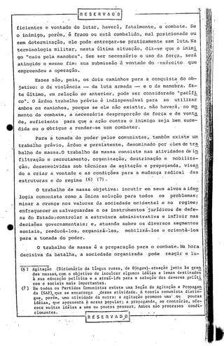 I

                         I-R-.-E,-S-E--R-V-'-A-O--'i       o   1                                     5



ficientes   e vontade de lutar, haverá, fatalmente, o combate. Se
o inimigo, porém,' é fraco ou está combalido, mal posicionado ou
sem determinacão,     ele pode.entregar-se                          praticamente       sem luta.Na
terminologia    militar, nesta última situação, diz-se que o inimi
90 "caiu pela manobra".        Sem ser necessário o uso da força, sera
atingido o mesmo fim: sua submissão~                               vontade do 'ex~rcito        que
empreendeu a operaç~o.
       Esses são, pois, os dois caminhos para a conquista do ob-
jetivo: o dà violência              da luta armada -- e o da manobra. Es-
te último, em relação' ao anterior, pode ser considerado                                   "pacifi
co". O árduo trabalho prévio é indispensável                              para     se     utilizar
ambos os caminhos, porque se ele não existir, não haverá,' no mo
menta do combate, a necessária desproporção                              de força e de vonta
de, suficiente      para qu~ a ação contra o inimigo seja bem suce-
dida ou o obrigue a render-se sem combater.

       Para ã tomada do poder pelos comunistas,                              também existe um
trabalho préviO, árduo        e   persistente,                     denominado por eles de tra
balho de massa.O trabalho de massa consiste nas atividades de in
filtração e recrutamento,' organização,                             doutrinação    e     mobiliza-
 çao, desenvolvidas    sob técnicas ~e agitação e pr~paganda, visan'
do a criar a vontade e as condições para a mudança raqical                                     das
 estruturas    e do regime     (6) (7).

       O tr~balho de massa objetiva: incutir em seus alvos a ideo
. logia comunista como ,a única· solução para todos                               os    'problemas;
 m~nar a crença nos valores da sociedade ocidental ~ no                                    regime;
 enfraquecer as salvaguardas            e os instrumentos 'juridico~ de'defe-
 s~ do Estadoicontrolar       a estrutura administrativa                           e influir nas
 decisões governamentais;          e, at~ando sobre os diversos segmentos
 sociais, re~ducá-Ios, organizá~i~s,                               mobilizá-los    e'o~ierytá-Ios
 p~ra a tomada do poder.
                                    ,   -
       O trabalho de massa e a preparaçao para o combate. Na hora
 decisiva da batalha,. a sociedade organizada                              pode        re~gir e 1u-


      Agitação    (Dicionário da línguq russa, de Ojcgov)-atuação ~untQ às gra~
      des'massas, com o objetivo de inculcar algumas idéias e lemas destinados
      à .sua educação política e a atraí-lós para a solução dos deveres políti
      cos c sociais mais importantes.
 {7 ) Em todos os 'Partidos Comunista$ existe uma Seção de Agitação e Propagan '
      da (SAP), que se encarregn     ~de$saatividade.   A teoria comu~istn distin=
       gue, por~m, uma ntividndeda     outra: a agitação promove uma/_ou    poucas
       idéias, que apresenta fi mnssa popular; a propaganda, ao contrário, ofe-
       rece muitas idéias a uma ou poucas pessoas .• /unbos são processos· condi-
       cionantes.
                              1
                              I R E S E fi V ~ O/0  ,               1
 