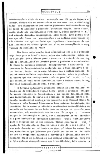 SEHVALO                              294


revolucionária   vinda de Cuba, assentada nas idéias de Guevara e
Debray. Embora 'não se constituísse em uma nova teoria revolucio
nária, era interpretada por nossos pretensos revolucionários         c2
mo capaz de acelerar o processo, queimando etapas. Esses fatos',
ent5.o ainda não perfe·itamente'conhecidos, podem explicar o     ní~
vel elevado daquelas preocupações. Além disso, quem poderá afiE
mar que nao foram· as    preocupações e as medidas decorrentes,e~
tão tomadas com oportunidade, que impediram o surgimento de zo-
nas liberadas ou "zonas operacionais" e, em conseqüência,o      agr~
vamento do conflito no Pais?

    . Tão importante quanto essa preocupação era a dos reflexos
negativos para o Brasil, decorrentes das informações,      sobre es-
sa situação, que fluíssem para o exterior. A criação de uma ima               ·e
gem de instabilidade do Governo poderia provocar o estancamento
do fluxo de recursos externos, I indispensáveis à manutenção         do
processo de desenvol~imento    ac~lerado ~ue o País começ~va a ex-
perimeritar. Assim, havia quem julgasse que a melhor maneira         de
evitar esses reflexos negativos era silenciar sobre o problema,
ou deixar que ele transpirasse o mínimo possível. Havia       ou~ros

                  ...
que defendiam essa mesma alternativa como a melhor forma de evi
tar mais intranquilidade para a populaçao.
                                          -   .

       O Governo ~nfrentava ~roblemas também na área militar. As
de~úncias do Brigadeiro Itamar Rocha, sobre a pretensa atua~ão
de grupos radicais na Aeronáutica, e sua prisão ~omiciliar cri~
vam inconformismo de parte dos oficiais. Os debates sobre a su-
ccss'ão presidencial postos_ prematuramente pelo Coronel Mário A,!!
dreazza e pelo General Albuquerque Lima criavam inquietação nos
quartéis. Havia entre os oficiais sentimentos co~traditórios         em
 relação ao Governo. De um lado, estavam os que se      consideravam
 frustrados, não concordando com os sacrifícios .que o        Governo
 exigia da Instituição Militar, sem a contrapartida da       eficiên-
 cia para resolver os problema~ nacionais -única        justificativa
 para o desgaste que se lhe impunha. Tinham como~certo         que        o
 apoio da Instituição ao Governo havia atingido o seu limite              e
 que dela deveria ser retirado esse õnus ~olítico. De outro          la-
 do, existiam os que julgavam que    o problema   estava na limitação
 do uso da força para eliminar a subversão e estabelecer      uma de-
mocracia capaz de defender-se das ameaças extremistas,       para que
 o Pais pudesse desenvolver-se com tranqüilidade., . Para esses,          a
 