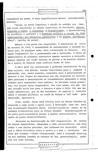 296
                                                 IRESEHV/OO'


turbadores     da ordem.                 O mais        significativo           desses        considerandos

declara:
      "~66im, 6e to~n~ impe~io6a a adoç~o de medid~4 que impe-
çam 6ejam 6~u6t~ado4 06 ideai6 6upe~io~e6 da Revoluç~o, p~e6e~-.
6e~v~ndo,a o~dem, a 6egu~ança, ~ t~anq[ilidade, o de6envotvinte~
to econômico e cultu~al e a h~~monia potltica e 60cial do Pal~
comp~ometido4 po~ p~oce66066ubve~6ivo6   e de gue~~a ~evolucio-
 ni~ia". (grifos                  do autor).

          Embora        o ato possa               ter respondido,              à semelhança            da     crise
 de outubro        de      1965,         à necessida~e              de restabelecer           a unidade          mi-
 litar,que,        de qualquer                 modo,        dava    sustentação        ao Governo,               sua
 razão    fundamental               foi a preocupação                  com a subversão.             A falta       de
 conhecimento           do' processo              subversivo           apenas     agravava        a situação,
 porque    imFedia            uma visão           correta          do perigo      e da maneira              objeti-
 va e segura de debelar                         essa    insólita        forma'de        luta.

          ,0 AI-5       pode        ter solucionado                 o proplema        conjuntur~l             da uni
 dade militar.             Sem qúvida,             trouxe , facilidades               para    o     combate         à
 subversão,        mas,           neste        aspecto,        ~espondia       mais     à perplexidade            do
 Governo     e das          forças         de segurança             que não dispunham             de infor~a-
 ções precisas              e desconheciam                  os procedimentos            adequados           e conso
 lidados     para        empreender              esse       combate.      Se houvesse         esses         elemen-
 tos,'ele     talvez              seria        dispensável.           Por isso mesmo,             ele não        foi
                                    .                   '

 uma solução        muito               boa para       o Governo         e para    o País.         Foi urna so-
 lução     emergencial,                  que    se fez duradoura.              Ao.ampliar          o     controle
 sobre     o sistema              pOlítico,           ao invés de folgar              o "nó" dado               pela
 Revolução,        apertava-o.

           Pior,    ainda,               foram    seus       efeitos      para    as Forças            Armadas.Di
 minuindo     a cada               crise       o apoio       civil     à Revolução,          cada       vez     mais
 sua sustentação                  dependia        delas.           Inviabilizavam-se,             assim,       as de
 sejadas     alternativas                  para       as Forças        Armadas          desembaraçarem-se
 do poder,particularmente                         porque           a guerra     revolucionária                estava
 agora     em pleno               desenvolvimentoõ

           Houvesse               na Constituição              de 1967 dispositivos                    de     defesa
 do regime     democrático,                     adequados           a cada     circunstância,               bem defi
 nidos     e sem        falsos           pruridos,          que pudes-sem"ser           acionados              antes
 que a tênue            divisória              entre    a guerra         e a paz -- existente                     nos
 dias     que vivemos               -- fosse ultrapassada,                   .toda a situação               decorre~
 te das medidas                   tomadas       ao arrepio                              .
                                                                     da lei, provavelmente,                   . pOde-   "
 ria ter     sido         evitada.


                                                  Ifi E S E fi V-.!~       O
                        -------                    (1 •. ,,        ~._~~=.~._~ ...-----------...--~-~~-
 