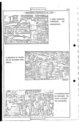 ...

•                                   r~
                                     .
                                       E S E R V li. D O
                                                  ----'
                                MOVIMENTO ESTUDANTIL DE 1968
                                                                                      300




                                                           O L!DER TAANS~1ITE
                                                           ORImI'AÇio      POS

                                                           DEPREDAOORES.




    o   RESULTAOO DA VIOLE'N-
    erA 00 r-OVIMENIO ESTU-
    DANl'IL.




                                                                 A INI'RAl"QOILIDl>DE

                                                                 DA roPUIAçJiO RE-
                                                                 FLEI'E A ATUAÇhJ
                                                                 OOS AGITACORES.
 