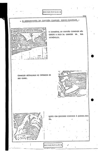 InESERVAO                               o]
                                                                                                                                                                                     .
                                                                                                                                                                                                                         30

                                                        o              ASSASSINATO                                                   DO CAPITÃO                          CH1RLES          ?:X;:.;E'{Cm~mLER      -




                                                                                                                                                                   O Í.Ul'Cl-ÚJEL CO C1PIT~         Cll1NDLER      N1O
                                                                                                                                                                   CHFmU A S1IR DA GARAGEM                NA         RUA

                                                                                                                                                                   PEl'OOPOLIS.




                                                                                                                                                                                                                                      e·


                  CHANDLER MEl'RALHAOO NO INTERIOR                                                                                                                 DE
                   SW CARRO.




!~~~-.', "I,......~ .•..•••-.:.:.;.;~1/1.
'~.'.•.•.••~ , f.' .,' lj'-" r: I,.;.--.f - __ -...n
                                         ~;'r •• '''~~'
                                                "
                                                  J!/'
                                      J        ••• 4. •• 1:                                                                  'i
                  ,..,~                 •.•• ~.:                                                                                         f'
                                                                                                                                                                   ~RrO        CCM QUATORZE DISPJOOS          A QtJJ.::ll-11-OOU-
       . ~r.'..... ,.. . ~ "'.'
          ,           ~  :
             ...~.~l.,.':~;' '.~..Jl/' r:'~" '~jAl
                                                                                                                                              I
                                                                                                                                              I       • I

         ':";i:i":::"'::~
          ,', I....•••
                     '~           ~                     J'                               oI                     ••           "                        •            PA.
                  ~~~~~'. ,. t •.•.•... •
              t~:.:
                  ...      ~
    h ..•..... .' *" ~f-"..:::.:::.. ~ ~
                                          .. '




                                            ....,..
                                              "",,'
                                               "'
      "',',~ .'-tr• ....~·~....••... ........., .~.
     • ~.
         :::/. ,. ··r.. '. ..'
         .'J          J"         ·.                                                 I

     ,~('
     :~',~                                                 .... ('.;:;r.,;"~~', " ' . ~.
                                                             tE·1.1~~ ~""I.,,,-.,,.
                                                                     ....      ::::.•I:
                                                                                                                                                  1
    ~•   ,        I                                                    ~          •• ' •••.. -lL'                                    




    2
                                    I        ,_                                                  ''''''';l',~.;.,,,
                                ./
I           .•                  'I'
                               fi
                               ~~               .,
                                                           r,J .~t-...•../,;I:. '.:-,'1.,," .
                                                             .   ~,. L"·~:-:"·,,
                                                                  •
                                                                       •         '.'
                                                                                          .,',
                                                                              :., ·....••..
                                                                                         """.
                                                                                    •••""' •••
                                                                                                    f(   ••


                                                                                              •• o•.•./ ,. ,lo ,"1'"
                                                                                                        ••• ••
                                                                                                                                 1                •




                                    .'                                         ".:''''J.'''l,'·.)·.·
             ;O
                               ~        ~              •     
                                                                       .. '"v. •~",. ('I'~" ••
                                                                      ••••        ,.' A,"                             '~"I~.
                           ,                .•.            •••, ,....:                        ••.        ..,.        . r,(   ,
     f
     •      [      ' •.
                                                       -:t·           ",,
                                                                                                ...••.: .•.•..
                                                                                                    , ,.,.
                                                                                               ...•. ~ '1(:
                      ');~I
                      !   t                                                    ~'':.)·~'.·''I''
                  .. o.    •  ••                0.0            ••        "

                                                                                .". • .,,. .•.-u..&..
                                                                                ~:;.:"

                                                                                                ~


                                                                                                                                                          .f R
                                                                                                                                                           ---
                                                                                                                                                                 E S E
                                                                                                                                                           -----_ ,----
                                                                                                                                                                          rt   V A       o o   I           '.
                                                                                                                                                             ..-.---
                                                                                                                                                                    ..
                                                                                                                                                                                                   -------:-----~~-~
 