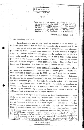 .....
       _.~---_    .. ---_, . . -_.'- ._-..-.--.......'-,~.,
                   : ... _         .                          --.-""---.                     I
                                                                                                                                                        -.--- ...-.-----------
]                                                                                            I
                                                                                             ! .
                                                                                                                                                                                                                    305
                                                                             [R E S E Il V A G O         I
                                                                                 . CAPl:TULO-ví-

                                                                                        1969
]
                                                                            .•"Na.6 plt.tmei.lta.-!l a.<;oe.6,. pc.gamo.6 a .tn.tl1l.tgo
1                                                                              de .6«~plt~.6a     e ele a.c~ed.tto«
                                                                               .ta.vam de .6.tnrpte.6 ma.tg.tJ1a.Ü.
                                                                                                                           que .6e tna
                                                                                                                           Etc. pe.ndc.u.
                                                                               um a.no .6C?gu.tndo p.t.6.ta.!l na.f.-6a.6.       Quando
]                                                                              de.6 co bnút .6eu (!.lUtO, elta. tc:utde dC?ma.t,!>. A
                                                                               gueltlta   Itevotuc.tonã.n.ta      Itav.ta. começada.
                                                                                                                                                                                                                                     i
                                                                                                                                                                                                                                     >
                                                                                                             CARLOS                              MARIGHELA                                                   (1)               .1


                    1. Os reflexos do AI-S

                                    Começávamos o ano de 1969 com as maiores dificuldades                                                                                                                          já
                    vividas pela Revolução na área institucional.                                                                                       A Constituição                                             de
                    1967, que se apresentava como das mais pragmáticas que tivemos,
                   mostrara-se                     insuficiente para conciliar a Revolução e a legali-
                    ~a~e (2). Embora houvesse uma preocupação                                                             notória de reco~por o
                   mais cedo possível as instituiç~es, esta era a mais séria crise
                   pós-1964 e não teria solução a curto prazo.                                                                               O Congr~sso tivera
                    suas ~tividades suspensas pela primeira vez,                                                                                         limitaç6cs foram
                    impostas à imprensa e o AI-S não tinha prazo de vigência.

                                   As. dificuldades maiores estavam situadas no campo políti-
                   co, mas era exatamente aI que não po~ia haver pressa. Desde que
                    fora' adotada a Constituição de 1967, os polí~icos                                                                                                     só se preocu~
                   param em dar por encerrado o processo revolucionário,                                                                                                                             deixando
                   de encontrar ou mesmo bloqueando as medidas necessárias                                                                                                                                   à promo
                    ção das reformas proclamadas pela Revolução pelas vias institu-
                   cionais. Recorde-sc que, ainda na primeira metade do mandato do
                   Presidente Costa e Silva, o Governo ficou sem condiç6es de ven-                                                                                                                                             "'1



                   cer qualquer batalha importante no Congresso. Agora o Q:)verno se                                                                                                                                           !'
                                                                                                                                                                                                                               i
                   voltaria com prioridade para essas reformas.

                                  Poucos dias após a assinatura do Ato Institucional,                                                                                                                          refe-
                   rindo-se a elc,o Ministra da Fazenda declaravri: "etc! no.6 penmi-
                   t'<'h.ã .:toll/ctlt.a.6 l1led'{da.6 nec.e.6.6ã,'t..i.a.6 no .6en.~'<'do de lteduz.{.1t o dé.6i-
                   c.Lt do Te.6oulto       e c.on.te.'t o pll.oCe.6-6o in6lac..i.ollãltio,                                                                   c.om o objc..t.<.vo
                   dC!. a.6.6 e.gultCtlt o deó C!.J1Vo.e.v.tmen.todó Pa.7..ó". Ainda                                                                        em dezembro dc
                    19G8, n COl1.stituiç5.o
                                          fora modificnda em diversos pontos relati.-
                   vos ã nutoridnde federal em quest6es econ6micas, de modo a per-
                    e,)      1)0 lUCUl~l'nto: "o papC'l da açn.o na organizac;iio       revolucionária",        lllaio/ú9.
                    (2)      EUI'.(:nio Guuin assim    se re["re  a essa carla      m:1Clw.: " ••• uma COI1:;l"iluiçiio
                                                                                                                                                                                                                                   I.
                             qI' é a melhor    que o llrasil já teve,     como país. indepl'ndC11tc,          porque~,                                                                                                           ,.
                                                                                                                                                                                                                                   I
                             a.I)lI'~"Vcr, a in~ca flue n~o é ut?pica.c,CJll<"    l('1lI pOf,~;ihili<l:'(1c (h, f,l'r cum                                                                                                       I'
                                   ,cI.)     -   no ;l,·t·l!".l'l          O <]lIlnto   :tD_~_Y}:Y~~'lrl.91.1
                                                                                                         <           1:I'vnlllf;:ll'l"                                    _ Pllh'~!':I~l" __                           --I    '1',:
                                                                                                         !
                 --_-l))                                              I



                                                                             I H' ~.~~"l~"~ ..~_~.~.
                                                                                                  ~~(J                                                                                                                          ('
                                                                                                                                                                                                                               ,I
                                                                                                         -   •   -   "0   . .,.   •••   _ ••••.•••.••    , ••• , ••••••   _._   ••• , ••••••   _~_   •. ,.                     II
                                                                                                                                                                                                                             , ,
 