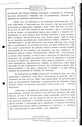 .   -- ..   .._~--_.-
        _~--.~
                                                                                                                                               309
            _----------IRESERVAUO

              to ,Comando      das Forças           Armadas        começaram                   a examinar              as alternati
              vas para     solucionar             o impasse,        que                   jã apresentava               reflexos               na
              condução     da poli tica            govern'amental.

                       Desta        vez,       os políticos'e                os cronistas               politicos,que                       vi-
              viam    reprovando           a Revolução        por não atender                           a um dos          principais

                               ,
              pos'tulados de Maquiavel,                 segundo               o qual           ".todo      1Ila..e.   deVe?       ,~Ol..   6 e..i,-
              to de.   unta    óõ    ve.z",não teriam             do que reclamar.                         Ante        a alternati-
              va de se eleger              um presidente           apenas                   para    cumprir           o mandato              in-
              terrompido        ou para          cumprir     esse mandato                       restante          e mais            um man-
              dato    integral,        decidiram-se           por esta                      última      opção.         Além         do fato
              de as eleições           presidenciais               representarem                     sempre            momentos                de
              instabilidade           e tensão        políticas-não                          sendo      indicada              pela         situa
              çao a conveniência·                de pronover-:se                    duas       eleições         consecutivé1s h~
                                                                                                                             -,
              via ainda        o precedente           do governo                    Castelo         Branco, que fora levado à
              prorrogação           de seu mandato,               por consenso,                     mas    que          quebrara,               de
              qua-Iquer modo, as regras                estabelecidas.                          Enlbora nao              interessas'se
              a muitos        essa verdade,           o fato é que'o                         objetivo'da              Revolucão               era
              encontrar        uma solução           que permitisse                          sair    da emergênci.a                  e,mesmo
              em meio do arbítrio,                  preservar,               tanto            qU'anto possivel,                    aestru-
              ,tura democrática.                 Decidiram-se,               também,               os políticos,                  pela      apr~
               sentação       de uma           candidatura        militar"que                       obtivesse           o maior             con-
               sensopossí.vel              -     de modo     a preservar                      a unidade          -, e pela                 parti
               cipação     do Congres.so na eleição                          do indicado.

                         Os dirigentes             da ARENA        propuseram                      ao Governo           que,          uma vez
               escolhido        o candidato,           esse       fosse                   incorporado        ao partido,                   sob o
               argumento        de que, uma vez            tendo             sido preservados                     os partidos,eram
               eles    os' instrumentos              adequados               à apresentação                  do candidilto.Plei
               teavam,        ainda,       um encontro        preliminar                      entre       este        e os.           líderes

               arenistas.
                         Conduzida             a seleção     do candidato                      pelo       Alto        Comando das For
                Ças Armadas,           através       de consulta                    aos oficiais              generai.s das                  três
                Forças,       no dia 6 de outubro,esse                               órgão      colegiado             reuniu-se' para
1               definir       a escolha           e no dia seguinte                         emitia      uma      nota         oficial. Nes
                .                                                                                                                                     -
                sa nota, era analisada                a.situação·interna,                             anunciando               o r.esulta-
                do da escolha              e informando           que o' escolhido,                       o General-de-Exérci
                to Emílio           Garrastazu       M~dici,aquiesceré1                            em "aceitar                a       convoca-
                çao, considerando-a                 como miss5.o a ser cumprida".



                                                              •                i
              L-------------l~:~ n ç~:~
                              s      ~~~-----------,
                                                                    .. -,'   ._--~., ..   -.~_-------------
                                                                                            ..
 