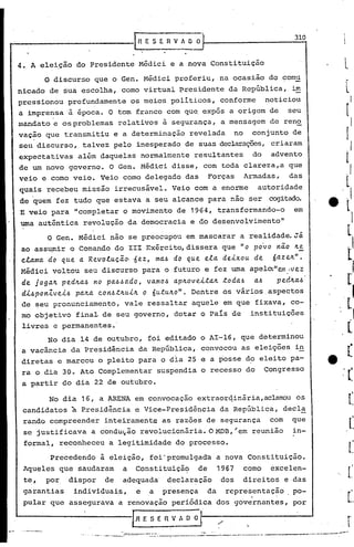 ~·                                                        IRESERVAOO:                                                          310


 4.A         elei~ão do Presidente M~dici e a nova Constituição                                                                        l
             o   discurso que o Gen. M~dici proferiu, nu ocasião do comu
 nicado de sua escolha, como virtual ~residente du RepGblica,                                                                 im
     pressionou profundamente                       os meios politicos, conforme                                       noticio~
     á imprensa à época. O tom franco com que expôs a origem de seu
     mandato e osproblemas relativos à segurança, a mensagem de reno
     vação que transmitiu e a determinação revelada                                                     no        conjunto de
     seu discurso, talvez pelo inesperado de suas declarações,criaram
     expectativas         além daquelas normalmente resultantes                                                   do     advento
     de um novo governo. O Gen. Médici disse, com toda clareza,a que
     veio e como veio. Veio como delegado das                                                Forças          Armadas,         das
     quais recebeu missão irrecusável. Veio com a enorme                                                              autoridade
     de 'quem fez tudo que estava a seu alcance para não ser                                                            cogitado.
     E veio para "completar o movimento de 1964, transformando-o                                                               em
     uma autêntica revolução da democracia e do desenvolvimento"

              O Gen. M~dici não se preocupou em mascarar a realidade. Já
     ao ass~mir o Comando do III Exército, dissera que "o povo não ~~
     cLama do que a RevDlucã~"6ez, ma~ do que ela deixou de                                                              6aze~".
     l-tédici
            voltou seu discurso para o futuro e fez uma apelo:"em-vez
     de j09a~ ped~a~ no pa~~ado, uamo~ ap~oveita~ toda6 a~    ped~a~
     di~ponZvei~ pa~a con~t~ui~ o 6utu~Oil.Dentre os vários aspectos
     de ~eu pronunciamento,                    vale ressaltar aquele em que fixava, co-
     mo objetivo fina~ de seu governo, dotar o Pais de                                                            instituições
     livres e permanentes.'
              No dia 14 de outubro, foi editado o AI-16, que determinou
     a vacância da Presidência da República, convocou as eleições i~
     diretas e marcou o pleito para o dia 25 e a posse d~ eleito pa-
     ra o dia 30. Ato Complementar suspendia o recesso do Congresso
     a partir do dia 22 de outubro.

               No dia 16, a ARENA em convocação extraorqinária,aclamou os
      candidatos à ~residência e Vice-Presidência                                                 da RepGblica, decl~
       rando compreender                  inteiramente as razões de segurança                                           com   que
       se justificava        a condu~ão revolucionária. OMDB,'em                                                  reunião     in-
       formal, reconheceu a legitimidade do processo.

                        à eleição, foi'pr,omuJ.gad'a nova Constituição.
                 Precedendo                        a
       Aqueles que saudaram a Constituição    de 1967 como excelen-
       te,    por, dispor                 de   adequada' declaração                               dos        direitos e das
       garantias      individua~s,                         e       a    presença             da    representação              po-
                                                                                                                  .       .
       pular que asseguruva a renovação periódica dos 9overnantes,                                                            por
 i--                  -                               ,r                                 I
                                                     I·REsEnvAool~-/--------~
                                                                                                             '.                            r
                              ••....•.   ~ -----
                                          ..       - --    -   .       -...;-,----'   ---.-----.---- .•---- ~-~~...---_•.._~_•..';"""---
 