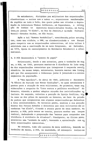 I
                                               I

i"-----:-----------J R E .S E R V A O ~                                                          312


       Os estudantes,             dirigidos por militantes das organizações
 clandestinas       -      muitos sem o saber -,             organiziJ.ram munifestaçõcs
 de repúdio em todo o País, das quais podem ser citadas a depre~
 dação da biblioteca Thomaz Jefferson, em Copacabana,  a coloca
 ção de bombas 'no     Instituto Brasil-Estados Unidos, em Forta
  leza,no jornal "O Globo", no Rio de Janeiro, e na União                                Cultural
 Brasil - Estados Unidos, em são Pau;Lo.

        Após a tal "Semana Rockfeller", considerada, pelos estudan
 tes, como uma vitória, a UNE, na clandestinidade                         e        sem     forças
 para competir com as organizações                    subversivas, só iria voltar à
  atividade co~ a realização de um novo Congresso,                            em     Salvador,
  em 1979, época do ressurgimento do Movimento Estudantil                                 a nível
 nacional.


  6. O PCB desencadeia a "guerra de papel"
              ,                        .
        Estruturado, desde o ano anterior, para o trabalho de mas
  sa, o PCB, em 1969, procurou manter-se ã distãncia da l~ta arma
  da das organ~zações comunistas que integravam à 'esquerd~ revolu
  cionária. Ao mesmo tempo, entretanto, b~scava manter uma lingu~
  gem que lhe assegurasse a liderança jun~o ã juventude e a outros
  segmentos da população.

        A "Voz Operária", de abril de 1969, publicou o                               documento
  "A Tática do Partido nas Novas Condições", no qual estabelec~ 5
  pontos para a atuação de seus militantes. No primeiro, traça con
  siderações a respeito da "luta contra a política económica"                                    do
  Governo, visandq a ganhar adeptos através . das reivindicações sa
                                        .
  lariais. No segundo, valoriza a posição da Igreja Cat6lica, vi~
  ta como um dos pólos de oposição ao Governo, em face                              da prisão
 de padres que colaboravam com algumas organizações que defendiam
  a luta revolucionária.               No terceiro ponto, analisa a sua posição
  diante das Forças Armadas e determina que seus militantes não as
                        ......    ..
 •combatam "em bloco", visando a atrair parte de seus membros. No
  quarto, o PCB, pelo menos em teoria, procura manter uma                                  imagem
  radical, defendendo            a preparação das "massas p~ra responder com
  violência       à violência da ditadura". FinalI!}ente,n~ último ~nto,
  preconiza uma "unidade de ação"', buscanào a.aproximação                                 com ou
  tras organizações comunistas.

        No entanto, tudo não passava de mera retórica.                              Inserido no
  trabalho de massa, o PCB, na realidade, só conseguiu                               isolar-se


L.--=--=-~~----.;..-.----1
      -------------.
                                            fi E S E n V A O O
                                           -----.-----:--::":":' .---.--.-----     _._--_ _----~....._-
                                                                                            ..         .. -
 