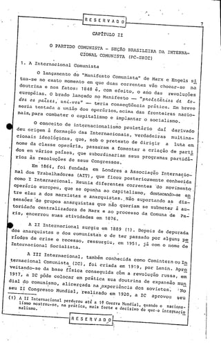 ."


                                          .'
                                                [R ,f S f    R V A~    O
                                                                                                                      7

                                                     CApITULO         II


                           O PARTIDO           COMUNISTA      - SEÇÃO       BRASILEIRA         DA INTERNA_
                                               CIONAL    COlvIUNISTA (PC-SBIC)
             1. A Internacional            Comunista

                     o   lançamento       do "Manifesto          Comunista"           de Marx        e Engels   si
            tua-se no exato momento em                que duas correntes vão chocar-se na
            doutrina e nos fatos: 1848                é, com efeito, o ano das revoluções
            européias. O brado lançado                no Manifesto __ "p40letã~~0& de to-
            do& 0& paZ&e&" u.n~-VO&" -                teria conseqUência prática. Em breve
            seria   ten~ada   a união          dos operários, acima             das        fronteiras    nacio-
            nais,para     combater        o capitalismo         e impl?ntar           o socialismo       ..

                    O conceito      de internacionalismo                   proletário          daí     derivado
           deu origem à formação das Internacionais, verdadeirasmultina_
           cionais ideolõgicas, que, sob o pretexto de dirigir a luta em                                             ..
           nome da classe operária, passaram a fomentar a criação de parti
           dos em vários países, que subordinariam seus programas partidã-
           rios às resoluções         de seus       Congressos.
                 Em 1864, foi fundada
                                        em Londres a Associação      Internacio_
           nal dos Trabalhadores                                 -
                                  (AIT)., que ficou Posteriormente     conhecida
                                                                                                           .
           como I Internacional.
                                 Reunia diferentes   correntes     ~o moviment~
       operário europeu, que se opunha ao capitalismo, clestacanc'lo-se
                                                                     en
       tre elas a dos marxistas e anarquistas. ,Não suportando as dis~
       sensões ode grupos anarquistas que não queriam se submeter à au-
       toridade centralizadora de Marx e ao processo da Comuna de Pa~
               .
      ~is, encerrou         suas     atividades         em    1876 .


                                surgiu em 1889 (1). Depois de depurada
                A 11 Internacional
      dos anarquistas e dos comunista's e de ter passado por allun~ p~
      ríodos de crise e recesso, reSSurgiu, em 1951, jã Com o nome de
      Internacional        Socialista.


               A IIr Internacional,
                                 também conhecida como Comintern Ou I!!
     ~ernacional Comunista (IC), foi criada em 1919, por Lenin. Apro
                                      -                              -
     veitando-se da base física 'cOnseguida cóm a revolução russa, em'
     1917, a IC põde colocar em prática SUa doutrina de expansão mUn
          .
     dial do comunismo,
                    
                                   aIicerçada        na ..
                                                         c~periência dos sovietcs:                       ~No
     seu Ir Congresso Mundial, ~ealizado                       em     1920, a IC            aprovou      ~eu
     (1)    A.II Internacional perdurou ati a 1~ Guerra !~ndial. quando o nlcio -
            lismo mostrou_se, na prática, mais forte e decisivo do qucoo intemaeio _
            n~lismo..                                                           na
.~                                    r
                                      LRESERVAO"O
                                                                                                                          ,I

                                                                                                                           ~
                                                                                                                          ],
 