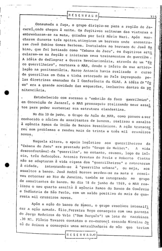 J
    -----------l~                E S E 11V "   ~~r                                   31.
J           Consumada a fuga, o grupo dirigiu-se para a região de Ja-
      carei,onde chegou à noite. O? fugitivos saltaram das viaturas e
]           ,

      embrenharam-se na mata, góiados por Lui~ M~rio Neri. Ap6s mar_
      charem durante três n9ites, atingiram um bar-r~lco
                                                       onde encontra-
J     ram Jos6 Sabino Gomes Barbosa. Instalados no barraco de Jos~ Sa
                                                                                           1/:
      hino, que foi batizado como "Cabana do Jacu", os fugitivos arti
]     cularam-·se na tegião c iniciaram seus treinamentos      de gtlcrrilha
                                                                           .                       I
     A idéia de deflagrar a Gucrra RevOluc.i.onária,através de Uln "io
]    co guerrilheiro", norteava o MAR, desde o início de Sua articu-
      lação na penitenciária. Marco Antonio havia realizado           o     curso

1    de guerrilhas em Cuba e tinha retorDado ao País impregnado
     las diretrizes emanadas da I Conferência da OLAS. A idéia do "fo
                                                                                 pe-


     co" era a grande novidade das esquerdas,        inclusive dentro da p~
     nítenciãria.

           Estabelecido com sucesso o "embrião do foco        gucrriJJ1ciro"
                                                                          ,
     em.Conceição de Jacareí, o MAR prosseguiu realizando seus' assaI
     tos para poder sustentar sua estrutura clandestina.

           No dia la de junho, o Grupo de Ação do .l>1AR corno passou a ser
                                                      ,
     conhecido o núcleo de assaltantes de bancos, realizou o assalto
     à agência Ramos da União de Bancos Brasileiros. A ação transcoE
     reu sem problemas e rendeu mais de trinta e três mil        cruzciros
     novos.                                                                                , I

                                                                                           ,       ,

           Naquela altura, o apoio logístico aos guerrilheiros   da
     "Cabana do Jacu" era prestado pelo "Grupo de M~lllcl". 11 vida
     desconfortável-da "guerrilha", no entanto, cau.sou, logo de ini-
     cio, tr6s defecç6cs. Antonio Prestes de Paula e Roberto Cietto
     não se adaptu.ram à vida cigana dos "guerrilheiros"      e retornaram
     à cidade,   inteqrando-se     à "guerrilha urbana",     ou seja,        aos               ~
                                                                                               I
                                                                                               .,
    assaltos a banco. Jos~ Andr6 Borqes perdeu-se na mata c               resol-               "

    veu retornar ao Rio de Janeiro, também se integrando         ao       grupo
    de assaltantes de banco. No dia 18 de junho de 1969,        o MAR rea-
    ·lizou o seu quarto assu.lto à agência Ramos do Banco de Comércio
    e Indústria: de são Paulo, com um saldo po"Sitivo de mais de qua-
    renta mil cruzeiros novos.
             -         -                I
          Apos a açao do banco de Rpmos, o grupo resolveu intensifi
                                        I
    car a açuO armada. tlio. Ferreiru. Rego conseguiu com uma p.:1l~en}:a
    de Jorge 1-1edei.ros Vale ("Dom Burguês") um lote de
                      do                                        .
                                                                cQrubinas
    .30 Ml. Fl5vio Tavares contatou o ex-coronel cassrido Nicol.:1uJo
    sé de ScixQS e conseguiu umas llletrQlhadorasde m50       que     teriQm
                            ~_                 .0,
    -------------l~__=_ n V_~ I>A~í-; ------------                         __     ....J
 