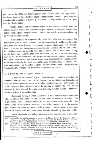 r--------------1R                       E'S E R V"    O   O}                          318


 por parte do MAR, de radicalizar suas atividades. No "aparelho"
 de José Duarte dos Santos foram encontradas armas,                       granadas de
 fabricação caseira e 8.500 g               de Trotil, explosivo de alto            pa-
                                                 I
                                                  I

 der de destruição.                               I

        Desta forma, foi desestruturado o Movimento Armado Revo1u-
 cionário,que         nunca foi orientado por nenhum documento base. Sem
 fazer avaliações conjunturais, fazia uma opção espontaneísta                        p~
 lo "foco guerrilheiro".
        A estrutura da organização, não definida em estatutos, foi
 esmiuçada por Flávio Tavares, em declarações à policia. Existia
 um Grupo de Direção,que            coordenava e supervisionava            os     traba-
 lhos.  °Grupo de Estudos, provavelmente localizado em são Pau-
 lo, dedicava-se ao estudo das ações poli ticas e militares. ,0 Gru
 po de Ação era encarregado dos assaltos, e, mais tarde, encarr~
 gar-se-ia do terrorismo. Um Grupo de Apoio,que seria responsá-
 vel pelo suprimen~o do .Grupo Rural,era encarregado
                                                   do tl:'einamento
  e,da implantação do foco guerrilhe~ro. ,Finalmente, o Grupo Le-
  gal reaiizava  as tarefas legais do movimento,como: alu9uéis de
  "aparelhos 11   ,   'compra de roupas e suprimentos, etc.


  8. O PCBR inicia as açoes armadas
         A prisão de Thomai Miguel Press~urg~r,                  membro efetivo do
  Comite Central         (CC), em   i3 de' fevereiro, no Distrito Federal,·ini.
  ciqu o desvelamento,         para os órgãos policiais, da               estrutura do
  PCBR. Alguns dias depois, em 3 de março, a prisão de                       um    outro
  membro do CC, Miguel Batista dos Santos, trazia novos                         conheci-
  mentos sobre a organização.
         Enquanto isso, o PCBR iniciava a sua articulação partidá-
  ria, a nivel nacional. O Comitê Regional do Nordeste (CR/NE)                       foi
  'o primeiro         (12). Subordinados ao CR/NE, havia três Comitês                 Zo-
  nais (CZ): o do grande Recife, o de João Pessoa                     e· o de campo,
  que atuava na Zona da Mata. Além desses, iniciava-se a estrutu-
  raçao de novos CZ, em Fortaleza, Natal, Maceió e, Aracaju                        (l3).

         Para conduzir as 'ações armadas e de acordo com a orienta-

  (12) A direçio do CR/NE estava a cargoGde Julian~Homem    de Siqueira, Marce
       lo H<Írio de Hclo, Francisco de Assis Barre'to da Rocha Filho, Albertõ
       Vinicius ~telo do Nascimento ,e Luciano qe Almeida, membro do CC.
  (13) No CZ/Grande Recife, seus principais militantes eram Frederico     José
       }tenezes de Oliveira, Airton Correa de Araújo, Paule Pontes da Silva,
       Grivaldo Ten~rio,'Cindido Pinto de Melo e'Carlos Henrique Costa d~ Al
       buqucrquc, irmão de Bruno Maranhno.                .        I ••



                                     IR E   S E I<)V A O O   11--/-----------'
         -.-----..
                 -----------------'---=--------------.-..--                                 ---
 