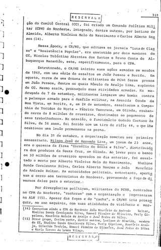 319
                                                               [R E S E fi V " L                            O/
                                 .                .                        --- .. ---
             çio do Comita                       Central        (CC), foi criado                                      um Com~ndo        PolItico        Mili
             tar      (CPM) do Nordeste,                         ihtegrado,                       dentre                outros,       por Luciano           de
"",J         Almeida,         Alberto                  VinIcius         Melo        do Nascimento                              c Carlos       ~rto       Soa
             res(14).

                        Nessa .~pocaJ o CR/NE,                                que editava                              os jornais        "Luta de Clas
             se" e "Resistência                          Popular",             era assistido                              por dois          membros         do
             CC, Nicolau             Tolt5ntino Abrantes                            dos Santos                           e Bruno       Costa       de   Al-
             b~querque         Maranhão,                  este,         especificamente,                                  para    o CPM.

                        Estruturado,                     o CR/NE             iniciou               suas                ações    armadas       em meados
             de    1969, com uma série                          de assaltos                        em João                Pessoa       e Recife.            Em
            agosto,        cerca             de uma dezena                   de militantes                               do PCBR       foram         presos
            em João        Pessoa            I    dentre        os quais             Rõmulo                          de Araújo        Lima,    suplc'nte
            do CC. Mesmo                    assi~,        pró~se~uiu               suas                     atividades           armadas.          Na   ma-
            drugada        de 7 de setembro,                           militantes                            l.::mçaram um.:lbomba                   contra
            o palanque armado para o desfile militar, na Avenid~    Conde' da
            Boa V:ista, ~m Recife, e, em 24 de setembro, assaltaram  a Compa-
           'nhia de Tecidos                       do Norte          - Fãbrica                     Tacaruna,                    em Olinda,          rouban-
].     I   'do cerca        de 8 milhões'de                         cruzeiros,                       destinados                  ao pagamento            de
           .seus     trabalhadores.                      Na ocasião,                o funci6nfirio                             Gedeão       Cuct.:lnoda
J           Silva, de 56 anos, foi ferido com um tiro                                                                   de rifle        44, o ~le lhe
            oca'sion~u urna le55.0 permanente na perna.

                       No dia 31 de outubro,                                 a organização                              cometeu       Seu      primeiro
           assassinato.               Nilson             Josi      d~ Azevedo                       Lins,               um jovem       de 23         anos,
]          era o·gerente
                                     ""=-



                                            da firma           "Corn~lio
                                                                                           ----



                                                                                      de Souz~
                                                                                                     ---'



                                                                                                                        e Silva",        distribuidE
           ra dos produtos                       da Souza          Cruz,           em Olinda.                           AO. levar      para     o banco
           os 50 milhões                    de cruzeiros                apurados                    no dia anterior,                        fQi assal-
           tado     e morto          por Alberto                   VinIcius                Helo                      do Nascimento,             Rholine
           Sonde      Cavalcante                      Silva,    Carlos          Alberto                              Soares    c João         MaurIcio
           de Andrade          Baltar.                  As autoridades                     policiais,                         entretanto,          aperta
           vam o cerco aos terroristas  do Nordeste,                                                                   provocando       a fuga~e        di
           versos deles para o exterior. I

                     Por divergências                          pOlíticas,              militantes                             do PCBR,      centr.:ldos
           no CPM do Nordeste,                           "racharam"            com a organização                                  c     ingrcssu.ram
           na ALN       (15). Apesar                     das fugas            e do                "racha",                o CR/NE       iria       pross~
           guir,     no ano s~guinte,                          com suas atividades                                       de viol~ncia          c     mor-
           Ç14)    Compunham ainda       o CPH do Non.lcstc        Jo:io ~I.1l1rício ele Andl":ldl~           B:l.ltar,
                   Rholine  Sonde C.:lValc.1ntc Silva,          S.:ulluc1 Firmino     Ul' 01ivL'ir:l,       PerlyCi-
                   prinno,  Naurício       Anísio    de Ar:llijo e JlH;l~ Pc'clro lI.:l Sih'il.
           (15)
                   Desse grupo,    [.:lzi:lnl part",    ucntl"l' outros,       Luciano     clt' A) lll('tda ,   n1l'mbro
                   do CC, Rholinc      Sonde C.:lv.:1lc:lIlte Si.lV:l,    Pl·t"]y C:ipri:lllo,     ~1:llIrí('i() Al'.1lí-
                   jo, Grivil]Uo 1'C'l1l1l"iO, Sl1mlld Firmino dl' Olivdr:t,               Jost! l·dro d:1 Silv.:l
                   c M.:lria Tcr('Zil c!c"L"mos                  Vilnca.                                         I


                                                           t------ · ·-1'-··-""1
                                                           I H E ::.    r      v
                                                                     I: f, !; ..-J. l I
                                                           L__ .•._. ~._~.         ..• _          ..•.1
 