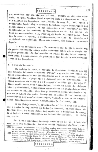 -----------                     ...•   - ---.-- .      I


                                                                                                                                             !
                                                    [n   E S E Il V A ~~
                                                                                                                                   321       t


             .
        ga, obstados por uma viatura policial, surgiu um violento tiro-                                                                  I ;i
                                                                                                                                             ~

        tgio, no qual Avclino Dioni Capitani matou o Sargento da                                                             Polí-       !   I
       cia Militar da Gtlanabara 'Joel Nunes. N,aocasiiio,                                                 foi     preso            o
       terrorista Paulo Sérgio Granado Paranhos, cujas declarações                                                             pos
                                                   '
       sibilitaram a chegada, no dia seguinte, a um "aparelho" do PCBR,
                                                                                                                                    -
       lO,calizado na Rua Baronesa de UrugUaiana n9 70, no bairro   de
       Lins de Vascon~elos.                        Ali, Prestes de Paula ao fugir pelos                                       fun-
       dos da casa, disparou, ã queima-roupa,                                       um tiro         de      pistola            .45
       no Soldado do Exército, Elias dos Santos, que morreu                                                      momentos
       depois.

                      o PCBR encerrava com três mortes o ano de 1969. Sendo ain
      da pouco conhecido, essas ações chamaram sobre ele a atenção dos
      órgãos policiais ..As declarações                                 de Paulo Sér~io iriam                      contri-
e     buir para o levantamento do partido e dar inici.o a seu desmante
      lamento na Guanabara.


      9. O fim da Corrente

           No início de 1969, a direção da Corrente, lideradd por Mã
     rio Roberto Galhardo 'Zanconato ("Xuxu")',planejou uma série de
    ,ações sucessivas,                         a ser desencadeadas              em fins de abril, visando
     a i'ntranqüilizar                    2.    populaç5.o e desmoralizar                  as autoridades.                      O
     plano constava da atuação de 5 grupo~ distinfos que, durante                                                              17
     dias, realizariam                         atos terroristas,             roubos de armas de                  delega-
     cias, picharnentos, telefonemas                               ameaçadores           as qutoridades, tiros
     em carros de pOliCia, etc. Nos pichamentos                                          seria utilizada a si
    gla COLINA,para                    dar maior divulgação                   às ações j5 realizadas an-
    teriormente por aquela organização,                                      visando a manter as autori-
    dades desorientadas                         sobre a.existência da Corrente, (13).

                    No dia 2.0." de janeiro, .a organizéição voltou à açiio com o ata-
                                                                         I
                                                                         i
    que e roubo de explosivos na Pedreira Sarzedo, no municipio                                                               de
    Ibirité (19). Na mesma data, foi realizada a tentativa de assaI
    to à Pedreira Belo Horizonte, no bairro são Geraldo,   em Belo
    Horizonte.

          Em 5 de fevereiro, tentan~o refazer-se de 'Jm ft'ustrado
    assalto a uma mercearia, Arnaldo Portes Drummond chefiou o tam-
    ( 1S)
                 OlJ grupos,   pi."Cvi.1mcntc consti.tuídos,            scrinnl    chcfindos         por Hiirio' I{aber-
                 to G:llhardo    Z.1ncon"to,        N.1rco Antonio       Victória       B:1J"ros, Narília         An~Gli-
                 ca do Amnr:ll, St-l:gi.O BÍl:l:enc{)urt           Si.queira    c José Atl;o Pinto.
    ( 1 9)
                 Participaram     da ~LC;;ja Antonio       .Jo~;é de Oliv(~ira,           H:u"co Antonio        Victória
                 Barro::;, Jouhenl:irio      Diniz Val(~do,          Délio de OliVt!ir:l            F:mtini    e sérl'.i.o
                 Bi llt'ncourt   Siqueira.       For<!1ll rOllh.1do:; 1,0kp. de din.1mÍl<.', 60 e$po] (~t·:l~; c
                 2 rolos de cordel        c!(·tOIl:111t('. :1ll-1I1 c/o rl'vÓlvl'"     'f':llll'li: .:.In dn v j í: i:1.

                                                     ;~_~~·~~;~iJ~~.J
                                                  I~!;·
 