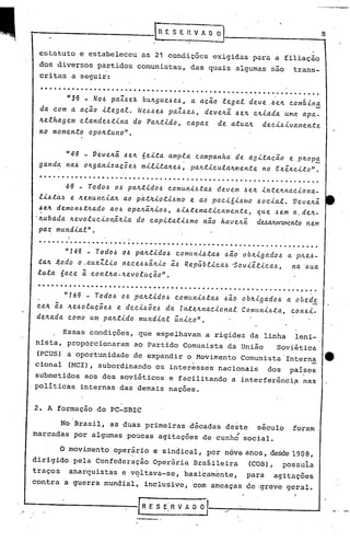 !"-"-----.-------F                      S E H V ~ O ~                                     8


  estatuto e estabeleceu as 2; condições exigidas para a filiação
   dos diversos partidos comunistas,           das quais algumas são           trans-
   critas a seguir:
   ................................... . .. ... ......... ..... ...... ..
         "3~ - No~ paZ~e~ bu~gue~e~1 a aci~ legal deve.~e~ com6in!
  da com a acio ilegal. Ne~~e~ paZ~eJ, deve~a ~e~ c~iada uma apa-
  ~elhagem clande~tina do Pa~tido, capaz de atua~ deciJivamente
   no momento opo~tunoN.


           "4'VeveAa ~e~ 6eLta ampla campanha de agLtacio e P~Op!
  ganda na~ 0~g4nLzac5e~ mLlLta~e~1 pa~tLcula~mente no Ex~~cLtoN.
   ...... ...... ......'. .... ..... . ... .. .. ................. . .. . ..... .
   lL~ta~ e ~enuncLa~ ao p~t~Loti~mo e ao pacL6i~mc 40cLal. Veveltã:
   ~e~ demon~t~ado ao~ ope~a~Lo~1 ~L4tematLcamente, que .. em a. delt-
                                                         ~
  '~ubada ~evolucLonãALa do capLtalLJmo nao haveAa dUaJunrunento em
                                                                  11
   pa~ mundLalN.
            ,
  ....... . .... . . .. . . ....... .......... . .... ......... . . . . . ..... .". ..
           "14' - Tod04 o~ paAtido~
                                  comuni4ta4 ~io obAigado~ a p~l.e~-
  taA ~odo o.auxZlLo nece~~ã:~io i~ Rep~blica~ ~ovL~tLca~1  na '~ua
  luta 6ace i cont~a-~evol~cio" .
  ..... ...     ~   ,

                                                   .              .
                                                                                 ~     .
        "16~ - Tod04 o~ .paAtido~ comunL~ta~ ~io' ob~igado~ a obed!.
  ceA i~ Ae~oluç5e4 e deci~5eJ da rnt~~na~ional Comuni~ta, con~i-
  deAada como um paAtido mundial ~nico".

           Essas condições, que espelhavam a rigidez da linha                  leni-
  nista, proporcionaram          ao Partido Comunista da União           Soviética
  (PCUS) a oportunidade          de expandir o Movimento Comunista           Interna
  cional    (MCl), subordinando os interesses nacionais                dos    paí~es
  submetidos aos dos soviéticos e facilitando a interferênci~                    nas
 .políticas. internas das 'demais naçoes.


 2. A formação do PC-SBlC

        No Brasil, as duas primeiras décadas deste século                      foram
 marcadas por algumas poucas agitações de cunhó social.

          O movimento operário e sindical, por nove anos, desde 1908,
                             I



 dirigido pela Confederação Operária Brasileira                 (COB),       possuia
 traços                          .
            anarquistas e voltava-se,        b~sicamente,       para    agitações
 contra    a    guerra mundial, inclusive, com ameaças de·greve· geral.


-------------[R                      ESERv~
 