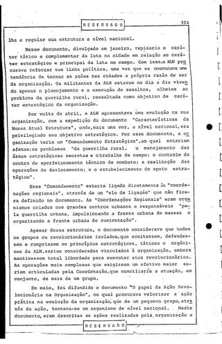 IR ES    E R V AO    O
                                                                                  324


lha e regular sua estrutura a nível nacional.
                                                                                 ~
         Nesse documento, divulgado em janeiro, repisaria o                  cara-
ter tático e complementar da luta na cidade em relação ao cará-
ter estratégico e principal da luta no campo. Com isso,a ALN pr~
curava reforçar sua linha politica, uma vez que se constatava t:JIt1a

tendência de tornar as ~ções nas cidades a própria razão de ser
     .                                                             .
da organização.    Os militantes da ALN estavam no dia a dia viven
do apenas o planejamento     e a execução.de assaltos,                 alheios       ao
                                          .1




prcible~a da guerr.ilha rural, ressa'ltada como objetivo de                    cara-
 ter estratégico da organização.
          Por volta de abril, a ALN apresentava uma evolução na sua
 organização, com a expedição do documento   "Características  da
 Nossa Atual Estruturall, onde,mais uma vez, a nivel nacional,era
 privilegiado    seu objetivo estratégico. Por esse documento,                   a,0E:.
 ganiz.ação teria um "Comandamento Estratégico",ao                 qual     estariam
 afetos:os problemas, lidaguerrilha rur~l,                 o     manejamento      das
 áreas e.stratégicas secretas e o trab.alho de campo; o controle do
 centro de aperfeiçoamento       técnico de combate;            a realização      das
 opcraçoes de deslocamento;.e        o estabelecimento           do apoio     estra-
 tégico".
          Esse "Comandamento" estaria ligado diretamente às "coorde...:
 nações regionais", através de un:t
                                  "elo de ligação" que não fica-
 ra def.inido no documento. As "Coordenações Regionais" eram o::g~
 ni$mos criados nos grandes centros urbanos e,responsáveis                       "pe:
 la guerrilha urbana, impulsionando a frente urbana de massas                         e
 organizando    a frente urbana de sus~e·ntação".

          Apesar dessa estrutura, o documento considerava que todos
 os grupos ou revolucionãrios        isoiados,que aceitassem, defendes-
 sem e cumprissem os princípios estratégicos,                   táticos e    organ~-
 'cos da ALN,seriam    considerados vinculados à organização,                  embora
 mantivessem tot~l liberdade para exe~utar atos revolucionários.
 As operações mais complexas que exigissem 'um efetivo maior  se-
  riam articuladas                                    "
                      pela Coordenação, que conciliaria a atuação, em
  conjunto, de mais de um grupo.
           Em maio, foi difundido o dqcurnento "'0 papel da Ação Revo-
  lucionária na Organização", no qual procurava valorizar                      a ação
  pratica na evolução da organização;qüe              de um pequeno grupo,atr~
  vés da ação, tornara-se um organismo de nível naciqnal.                     , Neste
  documento, eram de'scritas as ações realizadas pela. organização                        e

                              IRESEnv_~                .   ./
              '------------~--.-----             .-----=- ---------------.-                   .. ,   ---.~~
 