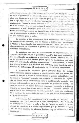 J
     r-------------I                      R E S E fi V A -;;;;-,         .                                      325

]
                                                                 --
      salientado que a guerrilha urbana e a guerra psicológica                                          em cur
      so eram o prenúncio da guerrilha rural. Criticava                                     as    organiza-
J             o                                    •




      cões que buscavam evoluir na base do puro proselitismo                                          e,ao    fa
      zcr a apologia da sua~ev~luç~o~~sustentada                                 pela açâo, assim             se
]     expressava:        ".6el1do   o   110.6.60       ca.m.i.n/w
                                                          o da. v-LO.têIlC.i.a., do lta.d.i.ca.t-L.6
      md e do ~eltltolt.i..6mo,
                           ~
                                   0.6 que a6luem ~ nO.6~a oltgan.i.zaçao               n~o v-LIt~O
]     ettg a.na do 6, e .6.i.m a..tIta.Z.d 0.6 pela. v--Lo.e..11c.ta. que. 11U.6 c.a/La.c..t 1.~1t.i.a" ~
                                I                           ê                                     z
      Neste documento, defendia-se das crIticas e objeções que eram fei
]     tas à organização e admitia a formaçâo de uma "frente únj,ca
                                                                 ",de~
      de que voltada para a ação.

              Em agosto,
                       a ALN difundiria dois documentos: "O minima.nual
      do guerrilheiro urbano", que se tornou a bIblia dos terroristas,

1_    e "Sobre a Or~ani~ação dos Revol~cionãrios", onde, de forma mo-
      nõtona,repetia os conceitos e pontos de vista já expostos em do
      cumentos anteriores.

            Em outubro, era dado ao conhocimento da.organização o do-
      cumento "Alocução sobre a guerrilha rural". Por esse documento,
      era considerada consqlidada a guerrilha, urbana, através do cli-
      ma de intranqüilidade              criado pelas ações de banditismo que ocor
      ri~ill
           nas principais cidades brasileiras.                                   Preconizava          a união
      dos grupos armados que atuavam nas cidades, para terminar com a
      disputa de liderança, já assinalada em documentos                                   anterio~cs.
              A    organização           entendia               que a primeira fase              da    guerra
      revolucionária         estava prestes q completar-se,                         mas que seria ne-
                                                            I                                     _
      cessário manter o ritmo e intensificar                                 a guerra psicologi.ca pa-
      ra reter o "inimigo'" ocupado nas cidades. O trabalho de                                         agita-
      çao no campo seria fundamental para a conflagração                                    social,          am-
      biente indispensável para a deflagração                                da guerrilha rural.              Os
      revolucionários         no campo deveriam continuar montando a infra-es
      trutura ao longo dos eixos guerrilheiros,                                   criando        pontos       de
      apoio junto aos camponeses,!là moda Lampião",                                pois que reafirma-
      va o caráter de mobilidade da guerrilhD.,que seria executuda"sob
      a forma de marcha".

              A violência dos camponeses era orientada                               no     senti.do         de
      assassinar os "latifundiários e seus emprcC).:ldos" de dC'struir
                                                         ,
      as plantD.ções e matar o gado, a fim de "levur élO cumpo o mesmo
      terror de esquerda e a mesma' inqui.etaç50 que j á dominam () apav~
      rüm, na ~rea urbana, as classes dominantes, os mi.lit:.urc~ imp~
                                                                c
      riüli.stu.s".

     -------·--------1 '--H E 5 E ;~~I)/()·I--------_-------
                                   ,_...._~_.__1         ....
                                        1._,               .__ 7"'_--1
                                                             .__
 