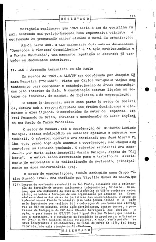 326
                                                                                                      I
                                                                                                       I
                                                                                                       l
         Marighela          reafirmava que 1969 seria o ano da guerrilha ru
ral, mantendo wna posição baseada numa expectativa otimista                             e
equivocada             ou procurando manter elevado o moral da organização.

         Ainda neste ano, a ALN difundiria dois outros documentos:.
nOperaç6es             ~ T~cnicas'Guerrilheiras"             e nA Ação Revolucion~ria    e
a Frente Unificada", urnamassante repetição de assuntos j~ tra-
tados em documentos anteriores.


11. ALN - Ascensão terrorista em são Paulo
             Em meados de 1969, a ALN!S~ era coordenada por Joaquim câ
                                               •   I


mara Ferreira              ("Toledo"), visto que Carlos Marighela viajavaco~
tantemente para coordenar o es~ab~lecimento de áreas estr~tégi-
cas pelo interior do Pais.                  A coordenação estavam ligados os se-                  ·e
 tores de imorensa, de massas, de logística e de expropriação.

             o       setor de'imprensa, assim como parte do setor de loqíst!
 ca, estava sob a responsabilidade dos frades dominican~s e ele-
         .       .
 mentos a eles ligados. O coordenador do setor de imprensa era
 Frei Fernando de Brito, enquanto o coordenador do setor logíst!
 co era Paulo de Tarso Venceslau.
              O setor de massas, sob a coordenação. de                  Gilberto Luciano
 Beloque, estava subdividido em subsetor operário e subsctores-
 tudantil. O subse~or operár~o era coordenado por José Alprim F!
 lho, que, preso logo após assumir a coordenação, não chegou ~d~
 senvolver um trabalho profundo. O subsetor estudantil era coor-
 denado por Maria Luiza Locatelli Garcia Beloque, esposa de "Gil
.berto" , e estava sendo estruturado para o tr.abalho de alicia-
 mento de estudantes e de radicalização do movimento, principal-
 mente na area universitár~a                  (24).
              O setor de expropriações, também conhecido como Grupo Tá-
 tico Armado              (GTA), era chefiado por virgílio Gomes da Silva, que

  (24)       D:ntro do mov~mento estudantil de são Paulo, consoante com a orienta-
             cao de formaçao de grupos taticamente independentes, Gilberto       Belo-
             que, que era estudante da Escola Politicnica da USP'e professor secun
             dário, orientou a formação de uma organização que atuass~ de        forma
             violenta dentro das áreas de jurisdição das universidades.
             todenominou-se Frente Estudantil pela Luta Armada (FELA) e a
                                                                               °
                                                                             grupo au
                                                                                  açãõ
             mais importante que realizou fôi a colocaçãó de uma bomba nos elevado
             res da USP em out~bro. Desta ação participaram, ~entre outros, o pro=
             fe~sor de Pe~agogla da USP Jos~Cl~udi6      Barrigueli. que chefiou      a
             acao, o presldente do DCE/USP Jos~ Miguel Martins Veloso, queideali-
             zou a sabotagem, e o estudante da Faculdade de Arquitetura e Urbanis-
             mo (F~U) da USP Abelardo Blanco Falgueiras. A FELA, com'a prisão' de
              s~us lntC&r~ntes.e orientadores, no final de março de 1970, foi dcsar
              t~culada. nno malS atua~.~        O~ •• ,_


                                   . -I'R   E S E ~ V A       o   °
                             ~,------,---~----_.~-----.-._~ ------~._--------
                                      I
                                                    .•..-_.-
                                                       ---
                                                             ..
 