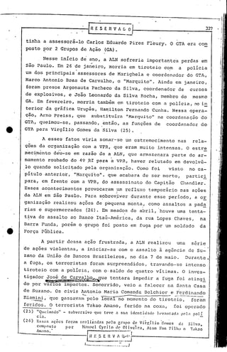 -.~
                                                                                                                                                            I



                                                      fn.ESERVIIG                           o                                                       327   . !
                                                                                                                                                          ,!
                                                                                      --                                                                  .;
                                                                                                                                                            I

                                                                                                                                                            I
 tinha       a assessorá-lo                        Carlos                  Eduardo              Pires    Fleury.         O GTA era com                      I



 posto       por           2 Grupos          de Ação                      (GA).

             Nesse           inicio
                                                              ..
                                             d~ ano, a ALN $ofreria                                      importantes                  perdas      em
 são Paulo.                Em 26 de janeiro,                                morria              em tiroteio          com          a     polícia
 um dos principais                          assessores                      de Marighela                 e coordenador                  do GTA,
 Marco       Antonio                Br.as de Carvalho,                            o "Marquito".                  Ainda       em janeiro,
 foram       presos             Argonauta                      Pacheco          da Silva,               coordenador               de     cursos
 de explosivos,                      e João             Leonardo                da Silva              Rocha,        membro         do     mes~o
 GA. Em fevereiro,                          morria                  também        em tiroteio                 com a polícia,               no in.
 terior       da grãfica                    Urupés,                   Ha~ilton            Fernando            Cunha.       Nessa         opera-
 çao, Arno             Preiss,              que               substituira                 "Marquito"            na coordenação                    do
GTA,      queimou-se,                   passando,                     .então, as funç6es                       de     coordenador                 do
GTA para              Virgilio              Gomes'da                      Silva        (25).

             A esses                fatos     viria                   somar-se            um estremecimento                       nas     rela-
çoes da organização
 .                          .
                    com a VPR, que eram muito intensas. O estre
mecimento deu-se em razao de a ALN, que armazenara  parte do ar-
mamento           roubado             do 49 .RI p~ra                           a VPR,           haver     relutado          em devolvê-
lo quando              solici~ado                  pela              organização.                  Como       foi       visto            no ca-
pitulo        anterior,                 "Marqui~o",                         que acabara                 de ser morto,                   partici
para,        em frente                com a VPR,                       do assassinato                    do Capitão                Cl1andler.
Esses        acontecimentos                        provocaram                     um refluxo              tempor5rio              nas     aç6es
                  .                                                               I
da ALN em são Paulo.                               Para               sobrev~ver                durante        esse     período,           a or
ganização              realizou             aç6es                   de p~quena              monta,como               assaltos            a pad~
rias     e    supermercados                        (26). Em meados                              de abril,           houve     uma        tenta-
tiva     de assalto                   ao Banco                      ItaÚ-América,                 ,da rua Lopes             Chaves,            na
Barra      Funda,               porém       o grupo                    foi posto                em fuga por um soldado                         da
Força      Pública.

           A partir                 dessa          açao              frustrada,                 a ALN     realizou            uma         s5rie
de aç6es              violentas,             a iniciar-se                             com o assalto                 à agência            de Su-
zano da União                   de Bancos                          Br~sileiros,                 no dia        7 de maio.               Durant~
a fuga,           os terroristas                          foram            surpreendidos,                     travando-se               intenso
tiroteio              com a polícia,                           com o·saldo                 de quatro            vitimas.              O inves-
tigador           José       de Car,!aJh.q'f'-, tentara
                                           que                                                   impedir        a fuga        foi atingi
              ~';l}~';:~
do por var~os                    impactos.                     Socorrido,                veio       a falecer          na Santa            Casa
de Suzano.                 Os civis          Antonio
P,i,,-~,          'que l?,assavam pelo
                                              ~-   ..-._._.           --------..:...... ------- e Ferdinando
                                                                       Maria Comenda Belchior
                                                                      local no momento do tiroteio,     foram
feridos .•O terrorista                             Takao                  1ma.no,ferido                na cox.:, foi opcrado
(25)    "Qlwi.m~do"             -    subversivo                    'que teve      a sua         icJcntid~dc     h·v:1Ill'.:ld.1    pcl .• poli.
        ci.:.
(26)    ES5:lfi       éÇÕCS        fornm    1'''<11i2:.1<1<15pelo nrllpo de Virr,llio     'Gomes     <Ia Silva,
        composto                    por       ~lanocl Cyrilo       llc: 01i.vc'irn. ,Atem Fon Filllll    o '';Ikno
       AllIano.·
                                                   I~~E
                                                   1_..
                                                                     .S E n
                                                                      .     ._
                                                                               ~-~_~j
                                                                             .....    ::._._J
 
