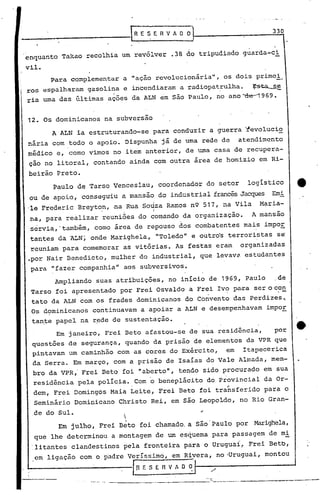 _____________                         ,REsERv~Dol                                330
                                                             I



 enquanto Takao recolhia um revólver .38 do tripudiado guarda-ci
 vil.
           Para complementar a "ação revolucionáriall, os dois primei.
 ros espalharam gasolina e incendiaram a radiopatrulha.   ~
 ria uma das últimas ações da ALN em são Paulo, no ano "'de-1969.


 12. Os dominicanos na subversão
           A ALN ia estruturando-se para conduzir a guerra ~evolucio
 nária com todo o apoio. Dispunha já de uma rede de                     atendimento
 médico e, como vimos no item anterior, de uma casa de recupera-
  çao no litoral, contando ainda com outra área de homizio em Ri-
  beirão Preto.
           Paulo de Tarso Venceslau, coordenador do setor                  logistico
  ou de apoio, con.segu-iu mansão do industrial francêsJacques Emi
                         a
  'le Frederic Breyto.n,.na.
                           Rua s09za Ramos nQ' 517, na Vila                   Maria-
  na, para realizar reuniões do comando d~ organização.                     Amansa0,
  servia,'também, como área de repouso dos combatentes mais impoE
  tantes da ALN ~ onde Marighela, IIToledoll outro's terroristas se'
                                           e
  reuniam para comemorar as vitórias. As festas eram                     organizadas
  .por Nair Benedicto, mulher do industrial, que levava estudantes
  para IIfazer companhia     11   aos subversivos.
            Ampliando   suas atribuições, no início de 1969, Paulo                de
                                                               .-
  Tarso foi apresentado por Frei Osvaldo a Frei Ivo pa~a serocon
                                              .'
  tato da ALN com os frades dominicanos do Convento das Perdiz~s~
  Os dominicanos        continuavam a apoiàr a ALN e desempenhavam             impoE
   tante papel na r~de de sustentação.
            Em janeiro, Frei Beto afastou-se de sua residência,                  po~
   questões de segurança, quando da prisão de elementos da VPR que
   pintavam um caminhão com as cores do Exército, em Itapecerica
   da Serra. Em março, com a prisão de Isaías do Vale Almada, mem-
   bro da VPR,' Frei Beto foi lIabertoll,
                                        tendo sido procurado em sua
   residência pela polícia. Com            o beneplácito         do Provincial da Or-
   dem, Frei Domingos Maia Leite, Frei Beto foi transferido para o
       Seminário Dominicano Christo Rei, em são Leopoldo, no Rio Gran-
   ,de do Sul.
                                 

             Em julho, Frei Beto foi chamado. a São'Paulo por               Marighela,
       que lhe determinou a montagem de um esquema para passagem de mi
   :litantes clandestinos pela fronteira para o Uruguaí~ Frei Betb,

                                                         -,
       em ligação com o p~dre VerIssimci, em Rivera, no 'Uruguai, montou
 1--

                                      I(l f. S E R V A O ~   If---/---------~

                                                     --,~._--- ------....-~-:-----
                            ----------~,~~,~-"'--------
 