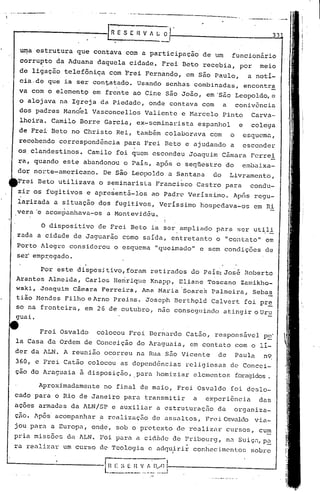 ---.- ..
                                                                                                       33


 ~a   estrutura que contava com a participação                            de um     funcionário
 corrupto da Aduana daquela cidade. Frei Beto recebia, por                                       meio
 de ligação telefôni~a com Frei Fernando, em são Paulo,                                       a notí-
 cia.de que ia ser contatado. Usando senhas combinadas,                                      encontra
 va com o elemento em frente ao Cine são João, em·são Leopoldo, e
 o alojava na Igreja da Piedade, onde contava com a conivência
 dos padres Manóel Vasconcellol~ Valiente e Harcelo Pinto                                     Carva-
 lheiia. Camilo Borre Garcia, ex-seminarista                             espanhol        e    colega
 de Frei Beto no Christo Rei, tamb~m colaborava                             com     o     esquemü,
 recebendo correspondência      para Frei Beto e ajudando a                               esconder
 os clandestinos.    Camilo foi quem escondeu Joaquim Câmara Ferrei
~a, quando este abandonou o País, após o seqnestro do                                     embaixa-
dor nOl~te-americano. De S~o Leopoldo a Santana                             do      Livramento,
Frei Beto utilizava o seminarista Francisco Castro para                                       condu-
zir os fugitivos e apre~entá-16s                ao Padr~ Verissimo.
                                                       Ap6s regu-
 la~izada a situação dos fugitivos, Verissimo hospcdava-os em Ri
,vera 'e acom~anhava-os a Montevidõu.

       O dispositivo     de Frei Beto ia ker ampliado para ser ut~l!
zada a ci.dade de Jaguar~o como salda, entretanto o "contato" em
Porto Alegre considerou o esquema "queimado" e sem condições de
ser'emp:r.:egado.

       Por este dispositivo,foram retirados do Pais: Jos~ Roberto
Arantes Almeida, Carlos Heririque Knapp, Eliane Toscano Zamikho-
wski, .Joaquim Câmara Ferreira, Ana Maria 'Soares Palmeira, Sebas
                     .                                                                                -
tião Mendes Filho eArno      Preiss. Joseph BcrthQld Calvert foi pr~
so na fronteira, em 2 G de outubro, não conseguinclo atingir o Ur~
guai.

      Frei Osvaldo       colocou Frei Bernardo Catão, responsável                                    p~.
la Casa da Ordem de Conceição do Araguaia, em contato com o li-
der da ALN. A reunião ocorreu na Rua são Vicente                              de        Paula     n9
360, e Frei Catão colocou as dependências                         religiosas de Concei-
çao do Araguaia à· disposição, para homiziar elementos                                  foragidos.

      Aproximadamente     no final de maio, Frei Osvaldo foi dcslo-
cado para o Rio de Janeiro para transmitir                           a     experiência           das
ações armadas da ALN/SP e auxiliar a estruturação                             da        organiza-
çjio.Após' acompanhar .a realizaçEio de uss.:lltos,Frei Osvaldo via-
jou para a Europa, onde, sob o pl'ctexto de re.:11i
                                                 Zélr                              cursos, cu~
pria missões da ALN. Foi para a cid~de de Pribourg, na Suiçn,p~
ra realizu.r um curso de Teologiü e .:lc1<Juirir
                                             conhec:i.mc'ntos
                                                            sobre
                                 --                           •


                          E
                                                          I
                           H E ~.;E   n   'I f, D/O (-------------                              __     -J
                          -----_            -_._.-----~
                                          ...
 