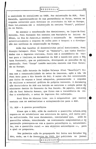 lRE~ERVfl.LO                                    332
'!



     a realidade do socialismo na URSS. Por àrientação da ALN,                                              Frei
     Osvaldo, aprove~tando-se de sua permanência na Suiça, montou um
     esquema noticioso para divulgar as atividades da 'ALN na Europa.
                      can a colaboração da revista ItFrontlt
     Para tal ,contaria                                    ,publica':
     6,,,   '?ffi   Paris.
                    Ao assumir a coordenação dos dominicanos, no lugar de Frei
     Osvaldo, Frei Fernando fez contato com Marighela no                                           bairro     do
     Néier, no Rio de Janeiro, e recebeu a orientação                                         de    coordenar
     prioritariamente                       o esquema de salda para o Uruguai e a divulga-
     çao das noticias da organização na Europa.

           Além das tarefas já desenvolvidas pelos dominicanos, Frei
     Giorgio Calegari (Frei ItJorgelt ItRoberto"), que tinha facili-
                                    ou
     dades com a imprensa italiana, ficou com a incumbência de                                              ver-
     ter para0                   italiano.os documentos da ALN e mandá-los para a Edi
      tora Frateneli, que os publicaria, divulgando ,as posições da or
      ganização. ,Frei "Jorge'" também mantinha contato com Frei Osval-
      do na Europa.
                    Frei João Antonio de caláas V~lença                                (Frei '''Mauricio'') i~
                                                                                                          f
                                                                       I

      cou com a responsabilidade do setor de imprensa, após a ida 'de
      Frei Beto para o Rio Grande do Sul. O setor não foi estruturado
      por falta de espaço e local adequados, permanecendo                                          o     esquema
      de utilizar                       ° material     gráfico do próprio convento. A documenta'
      ção doutrinária da ALN era batida em matrizes e rodada pelQs do'
                                                          ,         -
      minicanos dentro, do Convento da Rua Caiubi. Em~gosto,                                             comaad~
      são de Frei Roberto Romano, que ficou com a incumbência de                                              ro-
      dar o mimeógrafo, o setor de imprensa foi reforçado.

                    Frei Tito de Alencar Lima                                era ~ responsável     por     manter   ~
      contato com os seminaristas e arregimentá-los para a ALN.


       13. ALN - A guerra psicológica
                    Vimos que 'a ALN, além de conduzir a guerrilha urbana,preo
       cupava-se em estabelecer urnaestrutura de apoio, até certo pon-
       to sofisticada. Por seus documentos, cons~atamo; que,                                              além da
       guerrilha urbapa, considerada                                        um instrumento Gomplementar,a      or
       ganizacão preocupava-se com a guerra psicológica e, naturalmen-
       te, com a guerrilha rural -- seu objetivo estratégico --,                                             para
       a qual se preparava.                                                      '.
                     Uma primeira acao de propaganda foi feita nos· Estados' Uni
       dos, onde, em 4 de fevereiro de '969, foi publicada                                          no     jornal

_-'---,-----------[.R                                            ESEn V O?
                                                                       A
                       - .••   -r-<J'        ,       ~.---.       __   --              -
 