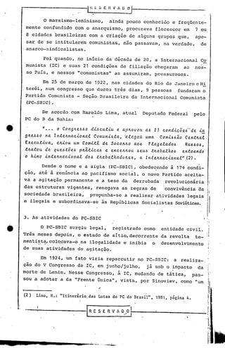 IH!: ~ C H V A O ~~                                                   _
                                             .   '



               o   marxismo-Ieninismo,                          ainda pouco conhecido e freqüente-
      mente confundido com o anarquismo, procurava florescer em                                              7 ou
      8 cidades brasileiras com a criação de alguns grupos que,                                              ape-
      sar de se intitularem comunistas, não passavam, na verdade,                                              de
      anarco-sindicalistas.

            Foi quando, no inicio da d~cada de 20, a Internacional Co
      munista (IC) e suas 21 condições de filiação chegaram  ao nos-
       so Pais, e nossos "comunistas" as assumiram, pressurosos.

            Em 25 de março de 1922, nas cidades do Rio de Janeiro c Ni
      ter6i, num congresso que 'durOu trªs dias, 9 pessoas fundaram o
      Partido Comunista - Seção Brasileira da Internacional Comunista
      (PC-SBIC) •

            De acordo com Haroldo Lima, atual                                       Deputado Federal        pelo
      PC do B da Bahia:

e              "...    o COt1glr.eJ.>J.>o diJ.>cutiu      e a.plr.Ovou dJ.> 21· condicõei-'de         i!!:.
      glr.eJ.>J.>oa. lntelr.na.c.i.ona..e.
                  n          ,
                                              Comuni.6ta.,
                                                       ,
                                                             'e.e.egeú. uma. ' Com.i.J.>J.>ã.oCentlr.a..e..
      Executiva.,      clr.iou um Comi:t~ de SOCOIr.Ir.Oa.O.6 F.e.a.ge.e.a.do.6. Ru.6.6o.6,
      .t1La..tou de que.6·.t~~.6 plr.á.ti·ca..6 e encelr.lr.OU .6euJ.> tlr.a.ba..e.hoJ.> entoa.ndo
      o h.i.no in.telr.na.ciona..e.     do.6 .t1r.a.ba..e.ha.dolr.eJ.>,a. lntelr.na.c.i.ona..e.",(2).
           Desde o nome e a s~gla (PC-SBIC), obedecendo i 17~ condi~
     çao, até à renúncia ao pacifismo social, o novo Partido aceita-
     va a ag~tação permanente e a tese da
                 .                  ,
                                                                               derrubada        revolucionária,
     das estruturas vigentes, renegava as regras de                                             convivência da
     sociedade brasileira,                  propunha-se                 a realizar atividades legais li
     e ilegais      e subordinava-se                  às Repúblicas                Socia~istas      Soviéticas.      I
     3. As atividades do PÇ-SBIC                                                                                   . I'
                                                                                                                     ;




              o   PC-SBIC surgiu legal,                           registrado como              entidade civil.
     Três meses depois, o estado çe sitio, decorrente da revQlta te-
     nentista,colocava-o .• na ilegalidade e inibia o desenvolvimento
          .- .. - .. '. . ....                             .,
                                                                                                                         I'
     de suas atividades de agitaç~o.                                                                                     I




              Em 1924, um fato viria repercutir no'PC-SBIC:                                        a realiza-o
                                                                                                                             I

     çao do V Congresso da IC, em ju~ho/~ulho,                                       já sob o impacto         da         :
                                                                                                                         i
    morte de Lenin. Nesse Congresso,                                 á rc, mudando de táti~a,               pas- .::
     sou a adotar       a da "Frente                 ~nica'"          vista,      por Zinoviev,       como "um        'I'
    ------                                                                                                               .
                                                                                                                      ;/,1
    . (2)   Lima. H.: "Itinerário           das Lutas do PC do Brasil".                   1981. pagina 4.            W
                                                                                                                         I
                                                                                                                         ;



                                        r   RE S E              n v t. o"'0   I~. ..--------
                                                                                --                                           ,
                                                                                                                     t
                                                                                                                     H
                                                                                                                         ,!




                                                                                                                      rI'        li
 