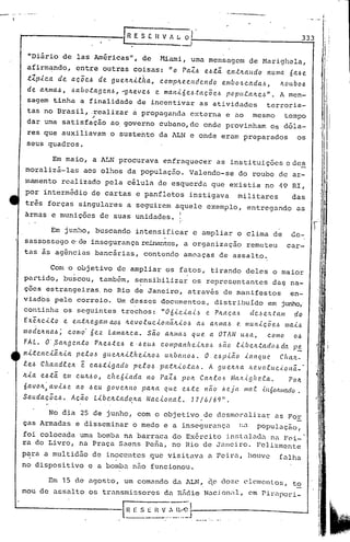 .";-0'

                                                                                                                                               •   -   ~,-       " r




                                                           r
                                                           LR E   S [. H V " L.; O
                                                                                  _, I                                                       333


          "Diário de las Américas", de                                   Miami, umu mensugem de Marighela,
          afirm~ndo, entre outras coisas: "o                                          PaZ~   e.~t.â. en.tltalldo            l1uma óa~e.
          .t1.p,tc.a      de a.c;õe.6 de. !]uve.It-i..e.ita.,c.omplte.c.Hdr.l1do                    e.mb06c.ada6,                ltoubo.6
                                                                                                                                                             I        .

          de. a.ltma..6,          .6a.bot.a!] en.6,    "'glte.ve.6      e mal1-i. Ó C.6.tac Õ e.6 po pulaltcó".                  A men-
          sagem tinha a finalidade de incentivar as atividades  terroris-
          tas no Brasil, .realizar a propaganda c:-:terna ao mesmo
                                                        e           tcmpo
                                           "
          dar uma satisfação ao.governo cubano,de onde provinham Os dóla-
          res que auxiliavam o susterito da ALN e onde eram preparados                                                                  os
          seus quadros.

                        Em maio, a ALN procurava enfraquecer as instituições cdes
         moralizá-las                 aos olhos da população. Valendo-se do roubo de ar-
         mamento realizado pela célula de esquerda que existia no 49 RI,
         por intermédio de cartas e panfletos instigava                                                        militares              das
         três forças singulares a seguirem a~uele exemplo, entregando                                                                   as
         ~rrnas e munições de suas unidades. 1
                                                                                 I'

                       Em junho, buscando intensificar e ampliar o clima de                                                           de-
                                                                           o

         sassossego c'de insegurança reinantes,a organização                                                     remeteu            car-
         tas ãs agincias bancárias, contendo amaaças de assalto.

                     Com o objetivo de ampliar os fatos, tirando deles o maior
         partido, buscou, também, sensibilizar os representantes da~ na-
         ções estrangeiras. no Rio de Janeiro, atrav~s de manifestos                                             en-
         viados pelo correio. Um dcszcz documentos, distribuído em junho,'
                                                   .                             .
         continha os seguintes trechos: "06'<'c.'<'ai~ e Pltaça6                                dCJe~tam           do
         Ex.e.ltc.-i.t.o e ent.ltega./11 a.O.6 ltevo.e.uc..<.onéi.lt.to.6 a,~ a.IL/IIal.:.e. lIlun.<.cõ(!.1.:. 1Ila.-i..6
         modeltl1a.6;     c.omo· óez La.ma.ltc.a.. são a.ltma,~ que. a OTAN U6L1,                     c.omo        0.6
         FAL.      O' .Saltgc.nt.o         Plte.6.tel.:.    e. '~eu~     c.ompal'l.hc..i.lto,~     I.:.ão R..<.óvl..tadol.:. da        ]J~

         n-i.t.cnc..<.â.Jl.-i.a pc..e.o.~ gUc.ll.lt.<..e.hc.'<'lto,~ uJl.ban06.              O. c.1.:.]J.tão    .t((l1que        Cluul.-
         .e.eó Cha.nd.e.elt          e:   c.a..6t..<.gaclo pe.e.ol.:. pCl.:tn.<.ot.aó.        A gueltlLct            11.(!.VO.c.uc..i.oná._·
         Ic.-i.a c..6t.â. em C.UIt.60,           c.hC?ó.tada       no    PaZI.:. pOIt Caltl06           Mcul..i.gl1C.'a.
                                                                                                                   ..t               POIt
         óavo ,<          ao .6eu goveltllo
                       av-i..6e                                   palt.a que el.:..tc. não óeja                 J)lal'. .tllóOILJ)lado.                           
         Saudaç. Õ c..6. Acão L-i.bclt:tadolta.                    Nac..to na.e.. 17 1616 9" .                                                           "
                                                                                                                                                       ."I



               No d~a 25 de junho, com o objetivo de desmoralizar as For
         ças Armadas e disseminar o medo e a insegurança  na população,
         foi colocada uma bomba na barraca do Ex6rcito instnla~a na Fai-"
         ra do Livro, na Praça Saens Pefia, no Rio de Janeiro. Felizmente
         p~ra a multid50 de inocentes que vi~itava                                            a Feira, houve                     falha
         no dispositivo e a bomba não funcionou.

                    Em 15 de agos to, um comêndo da 1.LN, (1edoze                                             C'   lemen L os, t2
         mou de assalto os transmissores da Rfidim Nacjon:l, em Pirnpori_
 