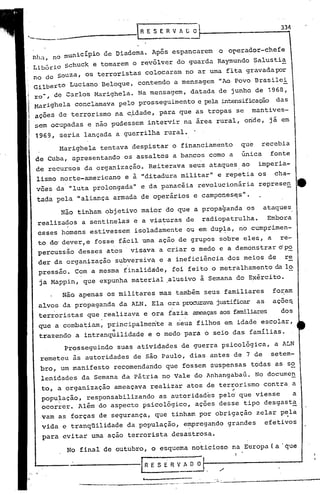 334
                                         RESERVAGO


           municipio de Diadema. Após espancarem o orerador-chefe
  n 1 I no .u
    l~
, Libório schuck e tornarem o revólver do guarda Raymundo Salustia
  no de Souza, os terroristas colocaram no ar urna f'i a gravada p:>r
                                                     t
 Gilberto Luciano Beloque, contendo a mensagem "Ao Povo Brasilei
 ro-,   d~ Carlos Marighela. Na mensagem, datada de junho de 1968,
 Harighela conclamava pelo prosseguimento e pela intensificaçãodas
  aeões de terrorismo na c~dade, para que as tropas se                                               mantives-
  sem ocupadas e não pudessem intervir na area rural, onde, já em
  1969, seria lançada a guerrilha rural.
         Marighela tentava despistar o financiamento                                              que      recebia
  de Cuba, apresentando os assaltos a bancos como a                                                única     fonte
  de recursos da organização. Reiterava seus ataques ao imperia-
  lismo norte-americano e à "ditadura militarll e repetia os cha-
  voes da "luta prolongada          11    e da panacéia revolucionária                                  represen      e
 ·tada pela "aliança armada de operários e campones~sll.

         Não tinham objetivo maior do que a propaganda os                                                  ataques
  realizados a sentin~las e a viaturas de                                              radiopatrulha.       Embora
  esses homens estivessem isoladamente ou em dup~a, no cumprimen-
  to do'dever, e fosse fãcil uma ação de grupos sobre eles, a re-
  percussão desses atos visava a criar o medo e a demonstrardp~
  der da organização subversiv~ e a ineficiéncia dos meios de                                                   re
             .             •   .1
   pressão. Com a mesma finalidade, foi feito o metralhamento da lo.
   ja Mappin, que expunha material ,alusivo à Semana do Exército.

          Não apenas os militares mas também seus familiares                                                 foram
  alvos da propaganda da ALN. Ela ora procuravajustificar as                                                 aeoes.
   terroristas que realizava e ora fazia ameaçasaos familiares                                                 dos
   que a combatiam, principalmente                    a seus filhos em idade escolar,
                     "
   trazendo a intranquilidade e o medo para o seio das famílias.
          Prosseguindo    suas atividades de guerra psicológica,                                              a ALN
   remeteu às autoridades de são Paulo, dias antes de 7 de                                                   setem-
   bro, um manifesto recomendando que fossem suspensas todas as s~
   lenidades da Semana da Pátria no Vale do Anhangabaú. No docume~
                                                   ,
   to, a organização ameaçava realizar atos de terrorismo contra . a
   popu~ação, responsabilizando as autoridades pelo'que viesse   a
   ocorrer. Além do aspecto psicológico, ações desse tipo desgasta
   vam as forças de segurança, que tinham pox obrigação zelar p~la
   vida e tranqüilidade da população, empregando grandes                                                   efetivos
   para evitar uma ação terrorista desastrosa.
           No final de outubro, o esquema noticioso na Europa (a 'que

                                          lRESERVADO

                 .~--_._--------_...--..          _.,._.'--"-                   ~_---_ ..-
                                                                ._.;,...;... •.. ...       ..   ~----_._-------
 