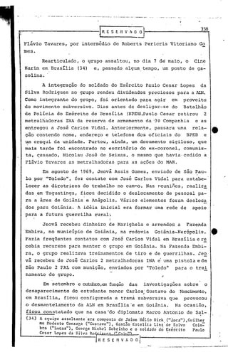 '-"   __   •   •••   _.   _   •• _.J. __ •. __ •.   •     ._~       .•.• _. __   ._   •. _   ..•   •.




                                                                                                                                                     338
                                                                   LRESERVhO~

Flávio Tavares, por intermédio de Roberts Pericris Vitoriano Go
mes.

        Rearticulado, o grupo assaltou, no dia 7 de maio, o                                                                                      Cine
Karin ernBrasília                              (34)               e, pass~do algum. tempo, um posto de ga-
solina. '

        A integração do soldado do Exército Paulo Cesar Lopes                                                                                        da
Silva Rodrigues no grupo rendeu dividendos preciosos para a ALN.
Como integrante do grupo, foi orientado para agir                                                                                   em       proveito
do movimento             subversivo. Dias antes de desligar-se do                                                                            Batalhão
de Policia do Ex~rcito de Brasília                                                          (BPEm,Paulo Cesar retirou                                 2
metralhàdoras                  INA da reserva de armamento da '3~ Companhia                                                                       e as
entregou a José Carlos Vidal. Anteriormente, passara urna rela-                                                                                            4t
cão contendo nome, endereço e telefone dos oficiais do BPEB e
um croqui da unidade. Furtou, ainda, um documento sigiloso, que
mais tarde foi encontrado no escritório do ex-coronel, comunis-
ta, ~assado, Nicolau Jos~ de Seixas, o mesmo ~ue havia· cedido a
Flávio Tavares as ~etralhadoras para as ações do MAR.

        Em agosto de 1969, Jeová Assis Gomes, enviado de são Pau-
lo por "Toledo", fez contato com José Carlos Vidal para estabe-
lecer as diretrizes do trabalho no camno~ Nas reuniões, realiza
das .em Taguatinga,                                ficou decidido o deslocamento de pessoal pa-
ra a área de Goiânia e Anápolis. Vários elementos foram desloc~
dos para Goiânia. A idéia inicial era formar uma rede de                                                                                         apoio
para a futura guerrilha rural~
                                                                          I
        Jeová recebeu dinheiro de Marighela e arrendou a                                                                                      Fazenda
Embira, no município de Goiãnia, na rodovia                                                                            Goiânia-Nerópolis.                  4t.
Fazia freqüentes contatos com Jos~ Carlos Vidal em Brasília e r~
cebia recursos para manter o grupo em Goiãnia. Na Fazenda Embi-
ra, o grupo realizava treinamentos de tiro e de guerrilhas. Je~
vá recebeu de José Carlos 2 metralhadoras                                                                     INA e'urna pistola e de
são Paulo 2 FAL com munição, enviados por "Toledoll                                                                                   para o trei
namento do grupo.

        Em setembro e outubro,emfunção das                                                                   investigações                   sobre    o
desaparecimento do estudante menor Carlos' Gustavo do Nasc~to,
                                         ,.
em Brasília, ficou configurada a t~am~ subversiva que provocou
o desmantelamento                              da ALN em Brasília 'e em Goiânia.                                                      Na ocasião,
ficou constatado que na casa-do diplomata Marco Antonio de Sal-
                                                             ,
(34)   A equipe as~altante 'era composta de Jaime Hélio Dick ("J.oca"),Guilher
       me Hodcsto Gonzaga ("Gustavo"), Gast.io·Estelita Lins'de Salvo    Coim=
       bra ("Lucas"), George Nichel Sobrinho e o soldado d~ Exército     Paulo
       Ccsar Lopes da Silva Ro . II'C:: ("r,.,~,,'"
                                                                   RESERVADO/
                                                                                                                  -:    ..-   .-.---.-----               •... --
                                                                                                                                             -------~._.--
 