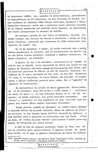 I   R E .S E      n   V fi. O       0"1
                                                                                                342


 da Guanabara (PMEG), que, armados de metralhadoras, pat'rulhavam
 as dependên~ias da TV Excelsior, na Rua Visconde de Pirajá. Fo-
.raro rendidos os soldados PMEG Sérgio Rodrigues Teixeira e Hélio
 Guimarães Monteiro, sendo que o primeiro levou violenta coronhá
 da na cabeça desferid~ por Ronaldo.Dutra Machado. As metralhado
 ras forám incorporadas ao arsenal da ALN/GB.
       Em outubro, quando de sua volta ao Nordeste, Ronaldo Ma-
 chado retomou seu contato em Recife e encontrou o grupo de Fran
 cisco Ferreira, reforçado por elementos do PCBR conhecidos como
 "pessoal do racha"        (40).
       Em 19 de dezembro, o grupo, já então contando com a assis
 tência permanente de Ronaldo, que se estabelecera em Recife jun
 to com Dulce Chaves Pandolfi, assaltou a agência Cavaleiro,  do
 Banco Financial, em Jaboatão.
        A partir do dia 8 de dezembro, iniciaram-se as "quecJ.é:ls"
                                                                 de
 fim de ano da ALN/GB.Maria    Aparec~da ~~'Costa foi presa, em com
 panhia de Valentim Ferreira, quando foi'reconhecida,por acaso, por
 um policial paulista em férias no Rio de Janeiro. Valentim, es-
      .                                                     .
 tudante de 18 anos, guardava em sua casa, na Rua das Palmeiras
 77, casa 4, em Botafogo, um fuzil Mauser com munição, um mimeó-
 grç.fo e vários estênceis. prontos para rodar. Erá o "aparelho" de'
 imprensa da organização •.
        Em decorrência da prisão de Maria Aparecida, foram presos,
                                            ·5
 em 19 de dezembro, Aton Fon Filho e Linda Tayah'--         militante
 'do setor de apoio --, na rua Domingos Soares n9 21. No dia se-
 .guinte, no mesmo endereço, era pre~o Domingos Fernandes,        que
  "abriu" o. "apar~lhott da Rua República"do 'peru 143/1106, onde foi
 presa sua esposa Tânia Regina Rodrigues Fernandes.
                                                  I
                                                  I
        Foram presos, também em dezembro, os irmãos Pedro Henrique
 e Alfredo Carlos de Miranda Pacheco, donos da Agência de Turis-
 mo Riviera" na Rua Erasmo Braga 227/419. Através da Agência, a
 ALN mandava para o exterior os militantes que iam fazer       curso
                               Pacheco :facilitavam á saída para o e~
 ez:1 uba. Os ir::ãos Y..i.ra~da
    C
 terior de ele~entos co~ no=es falsos.
       A ALN no Rio de Janeiro praticou, ainda em 1969, urna sé-
 rie de assaltos para s9brevivência: ~ agência Catete do ~anco
 Novo Mundo, em 27 Ago; à agência Bonsucesso do Banco de Crédito

 (40)   Ro~aldo travou contato com Rholine Sonde Cavalcanti Sil~a, Luciano AI
        mClda, Pcrlv Cipriano e Hauricio Anísio de Araújo. '

               _________
                                   IR   E S E R V_A
                                    l., _._ .•.
                                                              o~-I -/------
                                                                    _
                                                      ..._.#._._              ,__:-...   --'~   .__ . -"-r<'"'''~--
 