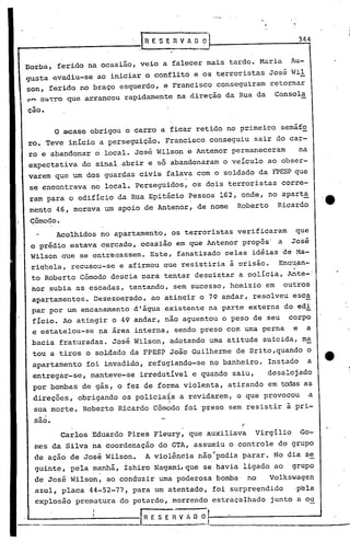 344


Borba, ferido na ocasião, veio a falecer mais tarde. Maria                        Au-
gusta evadiu-se, ao iniciar o conflito e os terroristas José Wil
son, ferido no braço esquerdo, e Francisco conseguiram retornar
~~ c~~~o que arrancou rapidamente na direção da Rua da                     Consola
cao.

           o    acaso obrigou o carro a ficar retido no primeiro semáfo
ro. Teve início a perseguição. Francisco conseguiu sair do car-
ro e abandonar 6 local. José Wilson e Antenor permaneceram                            na
expectativa do sinal abrir e só abandonaram o veículo ao obser-
varem que um dos guardas civis falava com o soldado da FPESP que
                               "                .
se encontrava no local. Perseguidos, os dois terroristas                     corre-
ram para o edifício da Rua Epitácio Pessoa 162, onde, no apart~
mento 46, morava um apoio de Antenor, de nome                Roberto        Ricardo
 Cômodo.
            Acolhidos no apartamento, os terroristas verificaram                   que
 o prédio estava c~rcado"ocasião  em que Antenor propôs' a José
 Wilson que se entr~qassem. Este, fanatizado pelas idéias ~e Ma-
 riqhela, recusou-se e afirmou que resistiria à prisão.                     Enq~an-
                                                                                                   •   I

 to Roberto Cõmodo descia para tentar despis,tar a polícia, Ante-'
 nor subia as escadas, tentando, sem sucesso, homizio em                     outros
 apa~tamentos. Desesperado, ao atinqir o 79 andar, resolveu esc~
 par por um encanamento d'água existente na parte externa do edi
 fício. Ao atingir o 49 andar, não aguentou o peso de seu                     corpo
 e estatelou-se         na área interna, sendo preso com uma perna                e     a
 bacia fraturadas. José Wilson, adotando uma atitude suicida, ma
 tou a tiros o soldado da FPESP João Guilherme de Brito,quando o
 apartamento         foi invadido, refugiando-se no banheiro.             Instado          a
 entregar-se, manteve-se irredutível e quando saiu,                       desalojado
 por bombas de gás, o fez de forma violenta, atirando em todas as
 direções, obrigando os policia~s a revidarem,               Q       que provocou          a
                                           I

 sua morte. Rober~o Ricardo Cõmodo foi preso sem resistir à pri-
 sao.                                                            ~                             r

                Carlos Eduardo Pires Fleury, que auxiliava             virgílio       'Go-
  mes da Silva 'na coordenação do GTA, assumiu o controle do grupo
  de ação de José Wilson.           A violência não~podia parar. No dia se
 'guinte, pela manhã, Ishiro NagamLque                se havLa ligado ao          grupo
  de José Wilson, ao conduzir uma poderosa bomba                     no   Volkswagen
  azul, placa 44-52-77; para um atentado, foi surpre'endido                       .pela
  explosão prematura do petardo, morrendo estraçalhado                    junto a ou

   _...,....-                      f-R· E S E ~ V A O O
 
