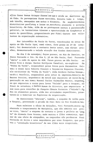 •...•. . 4-;
     _         -----.- •... ---- ..... ~                                                                    .---.---------
                                                             ,"fi    E S E H V A~                   O·                                               347
                                                                                     ,1        --

                                                                                     I
                                                                                     I
                       cílio        Cesar      Ramos     Krieger           fizeram com que o aV~aose                              desviasse         p~
                       ra Cuba.             Os pa~~sageiros              foram mantidos,                       durante       todo     o     tempo,
                       sob tensão,             ameaçados          com ·armas e dinamite.                               Os     seqüestradores
                      distribuiram              panfletos           e leram        um"manifesto                    atacando           o    governq
                                                             --
                      brasileiro.              ·Em Cuba,    além           de se protegerem                       contra          a perseguição
                       policial,             os terroristas               tiveram         a oportunidade                     de    freqüentar        o
                      curso         de guerri~hus,          proporcionado                           por Fidel          Castro        aos      Qili-
                      tantes          da organização"             subversiva.


                                    Por      intermédio     de Paulo              de Tarso,                    coordenador          do setor        de
                      apoio         em são Paulo          (que, como              vimos,                 fora preso          em 19 de         outu-
                      bro} , foi desmantelado                       o restante                 deste           setor,       com várias            pri-
                       soes,        desmascarando          a velada              atuação                 dos    frades       dominicanos.

                                    No dia 2 de novem~ro,' fo:am                               presos,           no Rio de Janeiro,                 os
                       Freis        Fernando       e Ivo. No dia                 3, já em são Paulo,                          Frei        Fernando
                       "abriu"             a rede de apoio               da ALN.     Foram                presos       em são Paulo,:               os
                     ,Freis         Tito      e Jorge;     Carlos           Guil~erme                    Penafiel,          ex-rep6rter             da
                       "Folha. da Tarde",                responsável              pelas              fotos       para       documentos            fal-
                      'sos; o casal             Luis     Roberto           C1auzet             e Rosemeire              Nogueira          Clauzet,
                      ele ex-diretor               da    "Folha           da Tarde";                 João       Antônio       Caldas Valença ,
                      ex~Fr8i              Maurício,     responsável              pelo              setor       dé imprensaiRober~o                 ce
                      Barros          Pereira,         engenheiro           do metrô                 que       registrou          um carro"da 0E.
                      ganização              em seu nome;          Manoel         Ca~los                 Guimarâes          Morais,       engenhei
                      ro que emprestou                  o carro           para    levar              "'l'oledo'"
                                                                                                               para               o Uruguai,        no
                       final        de setembro i e Genésio Homem                         de Oliveira,                  que       emprestava         a
                      sua: casa-para             reuniões          de Joaquim                  Câmara           Ferreira          ("Toledo  ll
                                                                                                                                              )    .To
                      dos os,.elementos                 presos,           além    das atividades                       específicas,           pres-
                      tavam-se              a homiziar     os fugitivos                   da organização.

                                    Os dominicanos          "abriram",              também,                    o esquema          de saída        para
                      o Uruguai,              provocando          a prisão         de Frei                 Beto    no Rio Grande do Sul.

                                    Para      culminar     a série           de delações,                       Frei    Fernando,mesmo              'co
                      nhecendo              o temperamento           de Marighela,                       que nao        admitia       ser         pre-
                      so'vivo,              "9briu"     o esquema           de contato                   e levou        a policia          uO "po~
                      to" da 1lameda Casa                 Branca,           onde morreu                       o lider      comunista.            Ape-:
                      sar de uma              série     de aleguções,              as esquerdas                    não perdoarum                  Frei
                      Fernando              de Brito     c seus           seguidores                por essa           fraqueza,          que pri-
                      vou a "revoluçiio brasileira"                              de seu líder                    m1is respeitado.




                                                                    t{   E S E H V        r.
                                                                                    ___ '.---1
                                                                                               D/O       !---------------~
 