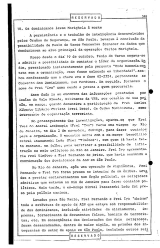 !RESERVAOO
                                                                                               348


18.   Os dominicanos levam Marighela ã morte
        A persistência e o.trabalho de inteligência desenvolvidos
pelos Orgãos de·Segurança, em são Paulo, levaramã                    conclusão da
possibilidade   de Paulo de Tarso Venceslau           fornecer os dados que
conduzissem   ao alvo principal da~peração:                Carlos Marighela.

        Preso desde o dia' 19 de outubro, Paulo de Tarso, negava-se
a admitir a possibilidade de contatar q líder da organização. 'E!!
fim, pressionado     insistentemente pela pergunta "Onde buscariaCO!!
tato com a organização, caso fosse colocado em liberdade?",aca-
bou confessando que a chave era o fone 62-2324, pertencente                                ao
Convento dos Dominicanos, nas Perdizes. Em seguida, forneceu                                    o
nome de Frei "Ivo" corno sendo a pessoa a quem procuraria.

        Esse dado ia ao encontro das informações                 prestadas               por
 Isalas do Vale Almada, militante da VPR, por ocasião d~ sua pri
 são, em março, quando denunciou a participação de                    Frei            Carlos
 Alberto Libãnio Christo     (Frei Beto) , da Ordem Dominicana,                         como
 integrante de organização terrorista.
         No prosseguimento   da~ investigações, apurou-s~                  que          Frei
 Yves do Amaral Lesbaupin     (Frei "Ivo") faria urnaviagem                      ao      Rio
 de Janeiro, no dia 2 de novembro, domingo, para fazer contato~
 para a organização. O encontro seria com o ex-monge beneditino
 Sinval Itacararnbi Leão (Frei "Timóteo"), com quem já havia fei-·
 to contato, em julho, para verificar a possibilidade de                              infil-
 tração no meio religioso no Rio de Janeiro. Frei Ivo apresenta~
 ria Frei Timóteo a Frei Fernando de ,Brito, que havia assumido a
 coordenação dos dominicanos        da ALN' em são Paulo.
         No Rio de Janeiro, após urnaoperação de vigilância,                            Frei
 Fernando e Frei Ivo foram presos no interior de um ônibus. Leva
 dos a prestar esclarecimentos num órgão policial, os religiosos
  admitiram que estavam no Rio de Janeiro para fazer contatos po-
  líticos. Mais ~arde,o      ex-monge Sinval Itacarambi.Leão                     foi pre-
 'so pela polícia carioca.                                       ~
         Levados para são Paulo, Frei Fernando e Frei Ivo "abriram"
  toda a estrutura de. apoio da ALN que est~va sob responsabi1ida-
                 .                  I
  de dos dominicanos,    incluindo atividades              de aliciamento,                     im-
  prensa, fornecimento de documentos fàlsos, homizio de terroris-
  tas, etc. Em conseqüência das declarações dos dois                      religios?s,
  foram desencadeadas, dentro do maior sigilo, as ~risões dos in-
  tegrantes do setor de apoio em são Paulo, incluindo outros reli
                              IR   E S E R V A O O
                                                                     '.
                     -----                           .__    '~        "    ".'   __     " __    '_'~_r',_~_"
 