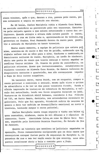350
!""'-------------I             R E S E R V A O
                                .                            .
                                                               0'1
                                                                 J
 cinco minutos,    apãs o que, desceu a rua, passou pelo carro, pa-
 rou novamente    e seguiu no sentido rua abaixo.
       As 20 horas, Carlos Marighela subiu a Alameda Casa Branca,
 no sentido contrãrioao     percorrido pelo seu segurança. Caminha-
 va pela.calçad~    oposta a que estava estacionado o carro dos re-
 ligiosos. Quando atingiu a altura onde estava parado                                      o    carro,
 atravessou    a rua em linha reta e, aproximando-se do veiculo,c~
 primentou os frades. Frei Fernando desceu do carro para. permi-
 tir a entrada de Marighela no banco traseiro.
       Neste exato momento, a equipe de policiais que estava pró
 xima, acercou-se     do carro e deu voz de prisão, ordenando que M~
 righela saísse com as mãos para o alto. Conforme o cornbinado,os
 dominicanos     saltaram do carro. Marighela, ao invés de obedecer,
 abriu uma pasta de couro que trazia consigo e tentou ~~                                             um
 revólver Taurus calibre      32. Diante do gesto de resistência,                                    os
 policiais atiraram. Quase que instantaneament~,                                     estabeleceu-se
 violento tiroteio na Alameda Casa Branca. Os demais veiculas do
 dispositivo     cercaram o quarteirão, mas nao conseguiram                                     impedir
  a fuga de dois carros suspeitos.
        Um terceiro carro, marca Buick, com um ocupante, rompeu o
  cerco policial e continuou a avançar, mesmo após tiros e gritos
  de àdvertência e de ter um dos pneus traseiros furado.                                        Dando a
  ni~ida impressão de trata~-se da cobertura de Marighela, o v~i-
  cuIa foi metralhado, tendo seu único ocupante. falecido no local.
  Tratava-se    de Friedrich Adolf Rohrnann, residente à Rua                                    Flórida
  n9 135, em Santo Amaro, dentista, sem anteced.entes criminais ou
  policiais. Pelo que foi apurado, Friedrich sofria de neurose de
  guerra e deve ter sofrido um desequilíbrio                                   emocional ao ouvir o
  tiroteio, tentando romper o cerco policial.

        Carlos Marighela usava roupa esporte e tinha nos bolsos aI
  guns rascunhos., ~iudezas, ce~ca de mil dólares e 2 cápsulas                                       de
  cianureto. Usava       identidade falsa,em nome de Mário Reis                                    Bar-
  ros, expedida pelo Instituto Pereira Faustino, do Estado do Rio
  de Janeiro.
        Quanto ao tiroteio que envólveu. os "policiais empenhadosna
  operação,    ficou razoavelmente'esclprecido                                 que·os dois carros que
  conseguiram     escapar faziam parte d~ segurança de Marighela e, na
  penumbra da rua e sem ter noção.exata 'do que ocorria,                                       seus pcu-
  pantes resolveram     abrir a bala o caminho para a,~uga.

                              'R E S E R V A O O
                                                                          ,I
                                                                               .
                                                                               •..._._._._--~--~._-------
                                                                      -~------_       '

                                        ..•...   ,~   ..   _ .._.__ •..
 