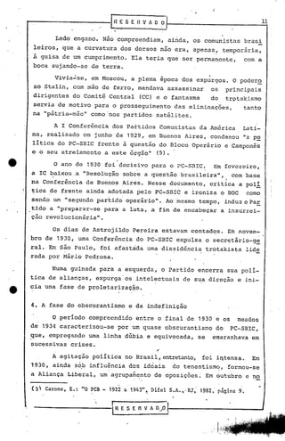 ~'E S E R V A O ~.                                                                11
                                       .'
                                                       ,                    -
                 Ledo     engano.           Não compreendiam,                    ainda,       os comunistas             brasi
leiros,            que a curvatura                     dos dorsos           não era,          apenas,           temporária,
â guisa de um ~umprimento.                                   Ela teria           que   ser permanente,                  com a
boca            sujando-se        de terra.
                                                                                                      ,
                Vivia~se,         em Moscou,                 a plena        época      dos     expurgos.           O poder~
 so Stalin,               com mao de ferro,                    mandava           assassinar            os       princip~is
dirigentes                do Comitê          Central               (CC) e o fantasma                   do       tr9tskismo
servia           de motivo         para        o prosseguimento                     das    eliminações,                tanto
na "p,átria-mão"                  como 'nos partidos· satéli tos.

                A I Conferência                dos Partidos                 Comunistas          da América             Lati-
na,       realizado            em junho           de        1929, em Buenos               Aires,       condenou        "a po
litica           do PC-SBlC         frente                 à questão        do Bloco          Operário          e Camponês
e o seu atrelamento                         a este           õrgâo"        (5) •
                                                   .
                O ano de 1930               foi decisivo                 para     o PC-SBlC.              Em fevereiro,
a IC baixou, a "Resolução                                  sobre    a questão          brasileira",               com base
na Conferência                  de Buenos                  Aires.    Nesse        documento,          critica         a poli
tica        de frente           ainda        adotada           pelo       PC-SBIC         e ironiza         o BOCcomo
sendo           wn "segundo         partido' operário".                          Ao mesmo       tempo,          induz o paE
tido a "preparar-se                         para           a luta,       a fim de 'encabeçar a insurrci-
çao revolucionária".

                Os dias        de Astrojild~                  Pereira          estavam        contad~s.          Em   novem-
bro de           1930.,       uma Conferência                  do PC-SBlC            expulsa         o sec.r~tário-ge
ralo       Em são Paulo,                foi afastada                 uma dissidência                 trótskista         lide
rada       por Mário            Pedrosa.

                Numa    guinada         para       a esque~da,                 o Partido        encerra          sua poli-
tica       de alianças,             expurga'os                 intelectuais            de sua direção                 e ini~
eia uma           fase        de proletarizaç~o.


4. A fase do obscurantismo                                  e da indefinição

                O periodo        comprerindido                 entre       o final        de    1930       e os       meádos
de    1934 caracterizou~se                         por um quase                  obscurantismo             do     PC-SBIC,
que,       empreg~ndo            uma        linha          dúbia     e equivocada,              se        emaranhava      em
sucessivas              crises.
                                                                           ,
                A agitação        politica                 no Brasil,entretanto,                 foi i~tensa.             Em
1930,           ainda     s~b influ~ncia                     dos    ideais         do tenentism~,                formou-se
a Aliança              Liberal,         um agrupa~~nto                    de oposições~Em                  qutubro      c no

(5'     Carone,         E.:    "O PCB - 1922 a 1943"t                    Difel    S.A.,·RJ,     1982,' p~gina 9.
                                                                     I



                                   '.         I
 -----------.                                     R E S E       n   V AO/O
 
