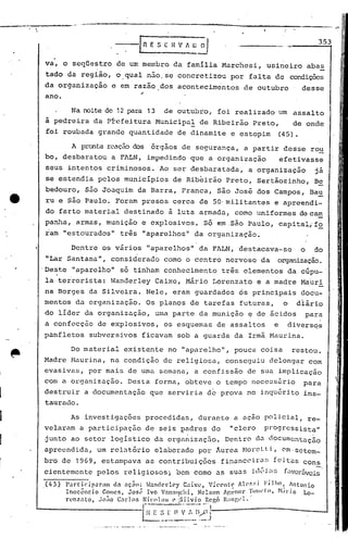 ",.,--.-.:...,--------                                                                               --.~~            !




                            ---fn          E S E   nv   A.~~
                                                                                                                  353


va,     o seqUestro            de um membro         da família         Marchesi,        usineiro              abas
 tado        da região,     o,qual        não, se concretizou             por    falta        de       condiçõcs
da organização             e em razão        dos acontecimentos                 de outubro                desse
 ano.

              Na noite de 12 para 13            de outubro,         foi realizado                 um    assaI to
 à pedreira        da PÍ"efeitura Municipa!                    de Ribeirão         Preto,               de onele
 foi roubada           grande     quantidade         de dinamite          e estopim               (45).

              A pronta r(;'~ção
                              dos          órgãos       de segurança,           a partir           desse       rou
 bo, desbaratou            a FALN,        impedindo       que    a organização                    efetivasse
 seus        intentos     criminosos.        Ao ser desbaratada,                 a organização                  já
 se estendia           pelos    municípios          de Ribeirão          Preto,     Sertãozinho,                Be
 bedouro,        s50 Joaquim          da Barra,         Franca,     são José        dos Campos,                Ba~
 ru e são Paulo.            Foram      presos       cerca      de 50· militantes              e apreendi-
 do farto        material       destinado          à luta armada,          como     uniformes             deca~
 panha,        armas,     munição      e explosivos.            Só em .são Paulo,                 capitalif~
 ram    11   estourados"       três      "aparelhos"        d'a organização.

              Dentre     os vários        lI.aparelhos" da FALN,              destacava-se                o     do
 IILar Santana",           considerado          corno o centro           nervoso      da      organização.
.Des.tc "aparelho"             só tinham        conhecimento           três     elementos              da cúpu-
 la teirorista:            Wanderley        Caixe,       Mário    Lorenzat6         e a madre             Ma~ri
na Borges         da Silveira.           Nele,      eram guardados            os principais               docu-              I
                                                                                                                             I!
                                                                                                                            If
nentos da organização.                  Os planos        de tarefas          futuras,             o     diário              1
                                                                                                                             II
                                                                                                                             I,
do líder         da organização,            uma parte          da munição        ~ de ácidos                  para           I'


a confecção            de explosivos,           os esquemas        de assaltos                e        diversqs
panfletos         subversivos         ficavam        sob a guarda          da Irmã Maurina.

              Do materia.l existente             no "aparelho",            pouca      coisa             restou.
Madre         Maurina,     na condição          de religiosa,            conseguiu         delongar           com
evasivas,         por mais       de uma      semana~        a confissão          de sua implicação
                                                                                                                        ,         I

com a organização.               Desta      forma,      obteve     o tempo        necc~s5rio               para
destruir         a documentação           que    serviria        d~ prova        no inqu6rito              ins-
 taurado.

             As investigações            procedidas,           durante     a açao policial,                   re-
velaram         a participação.de            seis padres          do      "clero       progreSsista"
junto         ao setor     logístico        da orgél~izaç5.o. Dentro               c1ü (1'ocumcntaç~o
apreendida,            um relatório         elaborado          por Áurea        MorcLti,          0m'setcm~
bro de         1969, estampava           as contribuições              financcir.:l~;feitas                con~
cientemente            pelos    religiosos;         bem como       as suas        idl>Í,I!~        favor5veis'
 (45)    P:ll·ti(~-ip.1ram   da açãn:  ~~ndcrlcy    Caixl',    Vil'cnt't;  AIC's::i F.ilho~ 0ntonio
         Inocêncio        Gomes, J05~~ Ivo V:mIl1lchi,      Nelson    Agellor   '~'t>IIl'lIl, H.II"lO Lo-
         r<,'nzato, .JoãoC:.rlns      Nicol:1l1 l~ iSilvio    Rego Rallgl'l.
                                      i-'~----'" "--"-       .-',
                                    -~       ~~_~_~'_.,:,
                                                    __
                                                     I):'::~j
 