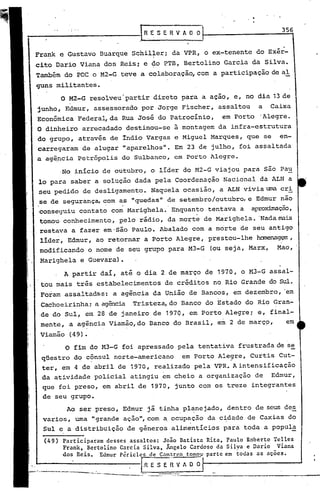 -------------1                           RE        S E R V A O O
                                                                                   356


    Frank e Gustavo Buarque Schiller; da VPR, o ex-tenente do Exér-
                                 ,            ,I

    cito Dario Viana dos Reis; e ~o PTB, Bertolino Garcia da Silva.
    Também do POC o M2-G teve a colaboração, com a participação de al
    guns militantes.
              O M2-G resolveu·partir direto para a açao, e, no dia 13 de
    junho, Edmur, assessorado por Jorge Fischer, assaltou                    a   Caixa
    Econômica Federa~da             Rua José do Patrocínio,         em Porto .Alegre.
    O dinheiro arrecadado destinou-se à montagem da infra-estrutura
    do grupo, através de indio Vargas e Miguel Marques, que se                     en-
    carregaram de alugar "aparelhos". Em 23 de julho, foi assaltada
    a ag~ncia Petr6polis do Sulbanco, em Porto Alegre.




               O fim do M3-G foi apressado pela tentativa frustrada de se
     qüestro do cônsul norte-americano                    em Porto Ale~re, Curtis Cut-
     ter, em 4 de abril de 1970, realizado pela VPR. A intensificação
     da atividade policial atingiu em cheio a organização de Edmur,
     que foi preso, em abril de 1970, junto com os treze integrantes
     de seu grupo.
               Ao ser preso, Edmur já tinha planejado, dentro de seus des
     varias, uma "grande ação",com a ocup~ção da c~dade de Caxias do
     Sul e a distribuição de gêneros,alimentícios                   para toda a popul~
i     (49 ) Participaram desses assaltos: João Batista Rita, Paulo Roberto Telles
I
I           Frank, Bertolino Garcia Silva, Ãngelo Cardoso da Silva e Dario Viana
I           dos Reis. Edmur P~riclcs de Cam~r~o tomou· parte em ~odas as aç~cs.
I
!
                                         .R E S E R V A O O
1----------          .-..•.. ----     --- _-.:-~.--_._---_._-----_._~----_.
!
 