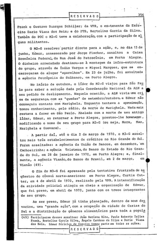 356
_------------.                                            RE        S E R V A O O


        Frank e Gustavo Buarque Schilleri da VPR, o ex-tenente do Exér-
                                     ,                          ,I

        cito Dario Viana dos Reis; e ~o PTB, Bertolino Garcia da Silva.
        Também do FOC o M2-G teve a colaboração, com a participação de al
        guns militantes.
                         O M2-G resolveu'partir direto para a açao, e, no dia 13 de
         junho, Edmur, assessorado por Jorge Fischer, assaltou                                     a     Caixa
         Econômica Federa~da                          Rua José do Patrocínio,             em Porto 'Alegre.
         O dinheiro arrecadado destinou-se a montagem da infra-estrutura
         do grupo, atravês de Indio Vargas e Miguel Marques, que se                                        en-
         carregaram de alugar "aparelhos". Em 23 de julho, foi assaltada
         a ag~ncia Petr6polis do Sulbanco, em Porto Alegre.
                          No lnicio de outubro, o líder do M2-G viajou para são Pau
          lo para saber a solução dada pela Coordenação Nacional da ALN a
          seu pedido de desligamento. Naquela ocasião, a ALN vivia uma cri
          se de segurança, com as "quedas" de setembr%utubro,  e Edmur nao
          conseguiu contato com Marighela.' Enquanto tentava a aproximação,
          tomoll'conhecimento, pelo rádio, da mort~ de Marighela. 'Nadama~
          restava afazer em-São Paulo. Abalado com a morte de seu antigo
           líder, Edmur, ao retornar a Porto Alegre, prestou-lhe ~g~,
          modificando o nome de seu grupo para M3-G                                    (ou seja, Marx,    Mao,
           Marighela e Guevara).
                           A partir daí, até o dia 2,de março de 1970, o M3-G assal-
           tou mais três estàbelecimentos de créditos no Rio Grande do Sul.
           Foram assaltadas: a agência da União de Bancos, em dezembro, 'em
          Cachoeirinhai a agência Tristeza, do Banco do Estado do Rio Gran-
          ,de do Sul, em 28 de janeiro de 197Q, em Porto Alegrei e, final-
           mente, a agência Viarnão,do Banco do Brasil, em 2 de marC9,                                          em
           Viamão (49).
                            o fim do M3-G foi apressado pela tentativa frustrada de se
            qüestro do cônsul norte-americano  em Porto Ale~re, Curtis Cut-
            ter, em 4 de abril de 1970, realizado pela VPR. A intensificação
            da atividade policial atingiu ,em cheio a organização de                                     Edmur,
            que foi preso, em abril de 1970, junto com os treze integrantes
             de seu grupo.
                                Ao ser preso, Edmur já tinha planejado, dentro de seus des
             varios, uma "grande ação",com a ocup~ção da c~dade de Caxias do
             Sul e a distribuição de gêneros,alimentícios                                 para toda a popula

i             (49)         Participaram desses ,assaltos: João Batista Rita, Paulo Roberto Telles
I                          Frank, Bcrtolino GarcinSilva,   Ângelo Cardoso da Silva e Dario Viana
 I
 I
II
                                                                             ,------
                           dos Reis. Edmur périclcs de Cam~r~o tomou'parte em todas as ações.
                                                                                                            .

                                                           ,R E S E R V A O O
    '~_··,,_-.:. __ ·_------,                -.----           --- .._- ---.-------.-------,
I
    .                                .-
                                      ..•.
                                                        --- --       ..- -

I
 