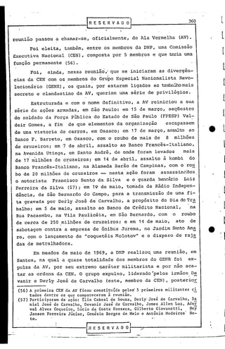 r
                                                                                                                  

roo-                                                1R ES    E R V A O O,                                   360   l
                                                                            J


   reunião passou a chamar-se, oficialmente, de Ala Vermelha                                           (AV).

             Foi eleita, taIT~ém, entre os membros da DNP, uma Comissão
   Executiva Nacional                     (CEN), composta por 5 membros e que teria urna
    função permanente                   (56).
              Foi,             ainda, nessa reunião           ,i que se iniciaram as divergên-
       cias da CEN com os.membros do Gru~o Especial Nacionalista                                       Revo-
        lucionário        (GENR), os quais, por estarem ligados ao trabalhomais
        secreto e clandestino da AV, queriam uma série de privilégios.

              Estruturada               p..com o nome definitivo, a AV reiniciou a sua
  .série de ações armadas, em são Paulo: em 15 de março, seqüestro
        do soldado da Força pública do Estado de são Paulo                                  (FPESP) Val-
        deir Gomes, a fim                 de que elementos da organização                     escapassem
        de uma vistoria de carros, em Osasco; em 17 de março, assalto ao
        Banco F •.Barreto, em Osasco, com o roubo de mais de                                  8    milhões
        de cruzeiros; em-7 de abril, assalto ao Banco Francês-Italiano,
        na Avenida Utinga, em Santo André, de onde foram levad9s   mais
        de 17 milhões de cruzeiros; em 14 de abril, assalto à kombi do
        Banco Francês-Italiano, na Alameda Barão de Campinas, com orou
        bo de 20 milhões de cruzeiros -- nesta açao foram assassin~aos
        o motorista             Francisco Bento da Silva                 eo       guarda bancário Luiz
        Ferreira da Silva               (57); em 19 de maio, tornada da Rádio Indepen-
        dência, de são Bernardo do Campo, para a transmissão de uma fi-
        ta gravada por Derly José de Carvalho, a propósito do Dia do Tr~
        balho; em 5 de maio, assalto ao Banco de Crédito Nacional,                                          na
        Rua pacaembu, na Vila Paulicéia, em são Bernardo, com                                     o     roubo
        de cerca de 250 milhões de cruzeiros; e em 14 de maio,                                        ato   de
        sabotagem contra a empresa de ônibus Jurema, no Jardim &1nto Ama
        ro, com o lançamento de "coquetéis Molotov" e o disparo de raj~
        das de metralhadora.
               Em meados de maio de 1969, a DNP realizo~ uma reunião, em
        Santos, na qual a quase totalidade dos membros do GENR foi                                          ex-
        pulsa da AV, por seu extremo caráter militarista                                   e por nao aca-
         tar as ordens da CEN. O grupo expulso, liderado'pelos                                    irmãos De
         vanir e Derly José de Carvalho                       (este, membro da CEN), posterior

         (56) A primeira CEN da AV ficou constitu~da pelo~ 5 primeiros militantes ci
              tados dentre os que compareceram ã reunião.    -
         (57) Participaram da ação: tlio Cabral de Souza, DerlY'José de Carvalho, Da
              niel José de Carvalho, Devanir 'José de Carvalho, James Allen Luz, Ader
              vaI Alves Coqueiro, Lúcio da Costa Fonseca, Gilberto Giovanetti,    ~ey
              Jansen Ferreira Júnior, Genésio Borges de Melo e Antônio Hcdciros' Ne-
              to.                                                                     f-




   '-                            .:.-               [1R· E S E R V A O O :I-. _
                                                                            _     /~_-_.-----_....J
                     '"   ".    -.-.---   -----~-    '.
                                                                                                       ------.---
 