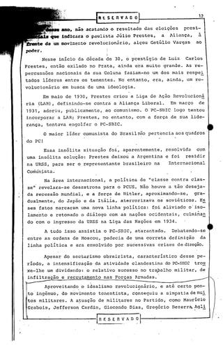 ),2
                                   DllStRVAGO

                        ~o    ac~t~~o o resultado das eleições       presi-
                                                                           ,
                   ladl~~a    o p~ulista Júlio Pre~tes,    a    Aliança,   a
          do'am DOY!~~nto revolucionário, alçou Getúlio Vargas             ao

                                      I
        Nesse início da década de 30, o prestígio de Luiz             Carlos
Prestes, então exilado no Prata, ainda era muito grande. As re-
percussões        nacionais da sua Coluna faziam-no um dos mais respe!
tados líderes entre os tenentes. No entanto, era, ainda, um re-
volucionário        em busca de uma ideologia.

        Em maio de 1930, Prestes criou a Liga de Ação Revolucioná
ria (LAR), defininqo-se contra a Aliança Liberal.               Em março    de
1931, aderiu, publicamente,          ao comunismo. OPC-SBIC       logo tentou
incorporar a LAR; Prestes, no entanto, com a força de sua lide-
rança, tentava engolfar o PC-SBIC.

         O maior líder comunista do Brasil não pertencia aos quadros'
do PC!
         Essa insólita situação foi, aparentemente,            resolvida   com
                        .                       .
uma insólita solução: Prestes deixou a Argentina e foi                residir
na URSS, para ser o representante brasileiro na                 Internacional
Conhi"n j.s ta.
         Na área internacional, a política de "classe contra clas-
 seu revelara-se desastrosa para o PCUS. Não houve a tão deseja- .
da recessão mundial, e a força de Hitler, aproximando-se,  gra-
                             .                  .
dualmente, do Japão e da Itália, aterrorizava os soviéticos. E;?
 ses fatos marcaram uma nova linha política: ~oi aliviado o'iso-
 lamento e retomado o diálogo com as nações ocidentais,              culminan
do com o ingresso da URSS na Liga .das Nações em 1934.

         A tudo isso assistia o PC-SBIC, atarantado.             Debatendo-se
entre as ordens de Moscou, padecia de uma correta definição                   da
 linha poli tica e era envolvido por sucessivas crises de direção.

         Apesar do sectarismo obreirista, característico            d~sse pe-
ríodo, a intensificação da atividade clandestina do PC-SBIC trou
xe-lhe um dividendo: o relativo sucesso no trapalho militar, de
infiltração        e recrutamento nas Forças Armadas.

         Aproveitando                             ..
                             o idealismo revolucionário,   e até certo pon-
 to ingênuo, do movimento tenentista, cc;mseguiu a simpatia de mu!
 tos militares. A atuação de mili~ares no Partido, cQmo Mauricio
 Grabois, Jefferson Cardin, Giocondo Dias, Gregório Bezerr~ ~gl!

                                  fRESEI1VADO
 