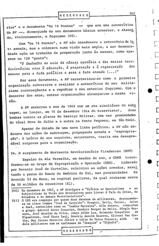 362
                                            RESERVADO


rios"     e o documento          "Os 16 Pontos"                  que    era uma           autocritica
da AV __ , divergindo               do seu documento           básico     anterior,                 e atacan
do, violentamente,              o foquismo       (60).
          Com    "Os 16 pontos",            a AV não        abandonava     a estratégia                    da l~
t~ annada,        mas       a colocava      numa visão        mais    ampla,     a ser desenca-
deada     apo5    um trabalho          de preparaçao          junto     às massas,                  como    apa-

rece no 129 "pont6":
          "0 zlta.ba.lho       no /j elo    da. c.la./j/jie opeltâ.ltia. e da.~ ma..6.6..6 Jtevo-
                                                                                      a
                                                        I
lucionâ.Jtia..6 vi.6a. a. educa.ção,             a. pJte.pa.Jta.~ão e. ~ oJtga.niza.~ão                       da..6
ma..6~a..6 pa.Jta. a. luza. polZzica.          e. pa.Jta. a. lu.za. a./tma.da. ( ••• )"
          Por    esse       documento,       a AV carac~erizou-se              como            a     primeira
 organização        subversiva          a realizar          a autocrítica        do seu               milita-
 rismo     inconseqüente            e a repudiar        o seu anterior           foquismo.                 Com o
 decorrer        dos anos,       outras      organizações        alcançariam              a mesma             vi-

  -
 sao.
           A AV encerrou            o ano de 1969 com um ato ~imultãneo                                de sabo
 tagem,     ao lançar,          em 16 de dezembro             (Dia do Reservista)                     ,      duas
 bombas     contra          as placas      do Serviço        Militar,     uma nas              proxrnudades
 do túnel        Nove       de Julho    e a outra       na Ponte        Pequena,          em         são Pa~o.

           Apesar       de dotada        ~e uma nova         linha    ~oli~ica,               a AV náo ab-
                                                                                               11   expropria-
  dicava    das ações          de sabotagem,        propaganda          armada        e
  ção". O inIcio             do ano seguinte,         entretanto,         traria              uma desagra-

  dável     surpresa         para   a. organização.


  24. O surgimento             do Movimento        Revolucionário           Tiradentes                     (MRT)

            EXpulso         da Ala Vermelha,        em meados          do ano,        o GENR               trans-
  formou-se        no Grupo         de Expropriaçã9           e Operação       (GEO).                 Liderado
  por Devanir           José de Carvalho,          rciniciou         as ações         armadas,               as.sal
  tando     a perua         do Banco       da América        do Sul,    nas proximidades                           da
  Avenida        23 de Maio,         na capital      paulista,         da qual        roubaram               cerca
  de 50 milhões             de cruzeiros       (61).
   (60)  Em dezembro de 1967 ~ a AV divulgara o "critica ao Oportunismo    e ao
         Subjetivismo da União dos Brasileiros para Livrar 6 Pais da Crise, da
         Ditadura e da Ameaça Neocolonialista".
   (61)' O GEO era composto por quase duas dezenas de militantes,    destacando-
         se os cinco irmãos "José de CarValho": Dcv9nir, Derly, Daniel,     Jairo
         e Joel,conhecidos   como os "irmãos' Metralha". Além desses, .compunham
         o grupo: Aderval Alves Coqueiro, Genésio Borges .de Mello, Sérgio Mas-
          saro, José Anselmo da Silva, James Allen Luz, Raimundo Gonçalves      de
         Figueiredo, José Couto Leal, Honõrio Amorim Bezerra, Eliezér Vaz Coe-
          lho, Ney Jansen Ferreira Júnior e Lúcio da Costa Fonsec~, além     .. de·
                                                                              '
          dois militantes com os codinomes de "Joaquim" e "Cláudio".
                        •                                                         I       •




                                              RESERVADO
 