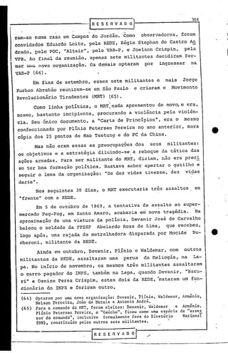 364
                                       -I R E S E R V A      O O   J
                                                             .
raro-se numa casa em Campos do Jordão. Como                            obser7adores, foram
convidados Eduardo Leite, pela REDE, Régis Stephan de Castro An
drada,. pelo POC, ..AItair", pela VAR-P, e Joelson Crispin, pela
                   "
VPR. Ao final da reunião, apenas' sete militantes decidiram for-
mar   UluGi.    i'tOVé!.   organizaç~o. Os demais optaram                  por        ingressar     na
VAR-P         (64)·
          Em f1ns de setembro, esses sete militantes e                                  mais   Jorge
Kurban Abrahão reuniram-se em são Paulo                            e criaram o            Movimento
Revolucionário Tiradentes                (MRT) (65).
                                                  I
              Como linha política, o MRT:nada apresentou de nov~ e era,
mesmo, bastante incipiente, procurando a violência pela violên-
 cia. Seu único documento, a "Carta de Princípios",                                    era o   mesmo
 confeccionado por Plínio Petersen Pereira no ano anterior, mera
 cópia dos 25 pontos de Mao Tsetung e do PC da China.
                                                                                                           ·e
              Mas nao eram essas as preocupações dos                           seus     militantes:
 os objetivos e a estratégia diluindo-se. a reboque da tática das
 ações.apmadas. Para ser militante do MRT, diziam, não era preci
 50 ter boa formação política. Bastava saber apertar o gatilho e

 seguir o lema da organização:                  "Se dez vidas tivesse, dez                        vidas
 daria".
               Nos seguintes 30 dias, o MRT executaria três assaltos                                 em
 "frente" com a REDE.
               Em 5 de outubro .de 1969, a tentativa de assalto ao super-
 mercado peg-pag, em Santo Amaro, acabaria em nova tragédia.                                         Na
 aproximação de urnaviatura da policia, Devanir José de Carvalho
          .           .
 bal~ou o soldado da FPESP                    Abelardo Rosa de L~ma,                    que recebeu,
 logo após, uma rajada de metralhadora                           disparada por Mocide               Bu-
 cheroni, militante da REDE.
               Ainda em outubro, Devanir, Plínio e Waldemar, com                                  outros
 militantes da REDE, assaltaram urna perua                                 da H~liogás, na           La-
  pa. No início de novembro, os mesmos três militantes assaltaram
  o carro pagador do INPS, tamb'ém na Lapa, quando Devanir,                                       "Bacu-
  ri" e Denize Peres Crispim, estes dois da REDE, "mataram um fun-
  cionário do INPS e feriram outro.

  (64 ) Optaram por uma nova organização: Devanir, Flínio, Waldemar, Armênio,
        Nelson Fer~ci(a, Joüo de ~orais e Antonio André.
  (65 ) Para o comando do ~ffiT, foram eleitos: Devanir, Wâldemar e Armênio.
        Plínio Petersen Pereira, o "Gaúcho", ficou como uma espccie de "asses
        sor do comando", inclusive formalmente fora do Diretório     Naci.onaI
        (DN), constituído pelos outros sete militantes.
                                                                                  "

                                        I.R   E S E   R   V A O     ;1__
                                                          '-~'--. -o -
                                                                -          .                          .     .~__:___
 