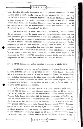 .-
                                                                                                                    367


     11s;     Zenaide       Machado        ingrcssou     na VPRi        Joscph       Bcrthold             Calvert
     en.trou para          a ALN,     sendo r.t"cscm 26 de outubro
                                                  e                                    de     1969,       na fron
              I



     teira        com o Uruguai;        Rona~do' Fernando              l-1artins Pinheiro                nunca foi
     preso,        apesar     de ter sido condenado                  a 6 anos      de reclusão.                 Menos
     sorte        teve    Reinaldo     Silveira        Pimenta,        que, 'ao ser preso,                      em 27
     de junho, 'se atirou              do apartamento               510 da Rua Bolívar,                  124,      em
     Copacabann,           um·.... "aparelhos"
                               dos                       do HR-8.

                  Na realidade,        o   l-1R-8,eX-DI/NIT,            ex-MORELN,               nunca         passou
     de um pequeno            grupo    de pouco        mais        de 30 militantes.               Com uma        li-
     nha política           pouco     desenvolvida           e sem urna liderança                  definida, vi
     veu as custas            do dinheiro           arrecndado        num desfalque              c em dois         as
     saltos        a bancos.       Quando     pretendia            desenvolver·-se           com os            fundos
     conseguidos           com o "Bom Burgu6s",                as pris~es         de seus           militantes
e    acabaram        com a organização              ..Por ocasião        das      "quedas",           a impren-
     sa noticiou           com abundância            de detalhes        suas      atividades,             e a sua
     ~igla,        MR-8,    ficou     bastante        conhecida.        Alguns       meses         depois,         em
     setembro        de 1969,        a DI/GB        assumiria        o nome    MR-8,        por ocasião            do
     seqüestro           do Embaixador        dos Estados            Unidos     da América.



     27. ADI/GB            inicia     as açoes        armadas        e assume      a sigla          MR-8

                                                               I
                  Decidindo     iniciar       as açoes        ~rmadas,        a Dissidência               da Gua-
     nab~r~        (DI/GB)    enviou,       em janeiro             de 1969, João         Lopes            Salgado
     para    o interior         da Bahia,           a fim de comprar            armas.       Ao mesmo            tem-
     po, iniciou           treinamentos        de tiro numa            fazenda       pr6xima          a Jequi6,
     através        de clá'udio Torres              da Silva.        Quatro    m·:;sesdepoj.s,                 esses
                                               ".
     treinamentos           intensificar-se-iam               na praia        do Per6,           em Cabo F'rio
                                                                                                             ,
tt   e numa        praia    próxima     a B~zios.

                  Após    roubar    diversos         carros,       a DI/GB     realizou           três élssal-
     tos no Rio de Janeiro,                 que tiveram            repercussao:          em 15 d~              feve-
     reiro,        ao Hospital        Central        da Aeronáutica,           onde      Dan ic.1 l...l.rEio f'Cis
     Filho,        João    Lopes    Salgado,        Cid de Queiroz            Dcnj am.i.ne Cl.:1uJio1'0,E
     ~es da Silva           roubaram       a metralhadora             INl da sentiJ)('l~l; 23
                                                                                          (~I:'                   de
     fevereiro,           ao Bar Castelinho,'na·iveni.da                 Vieira         Souto,        onde es-
     ses quatro           militantes       e mais      Stuart        Edgu.rd lngel Jonc':; lcv<lram
     cerca        de la mil cruzeiros· novos;                 c, em 24 de m.:1rçO,               .U H,inco       de
     Crédi to 'l'err
                   itorial,             no bairJ;o de Donsucesso,                    o!1lk       " :::;1':; . n'c~~mos

     cinco        mili tantes      roubaram         ccrc.:lde 38 mil          Crl1;~L' i r(l::    11')'0:;.    Nes-
     te último           assalto,     Stuart        estava    mui to ncrvo:;o, <:111 ·'J.llldc)            <l(Hs-
 
