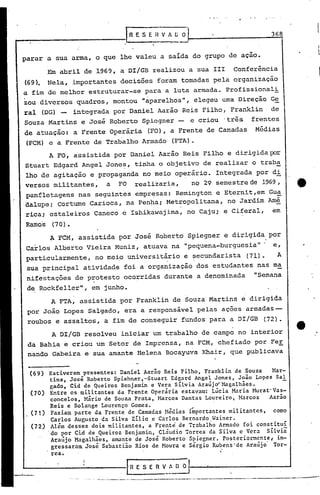 r
                                  .'
                                       R E, S E H V 1 r.; o·
                                                      .-
                                                                                        368


parar a sua arma, o que lhe valeu a salda do grupo de açao.

         Em abril·de 1969, a DI/GB realizou a sua III                          Conferência
(69). Nela, importantes decisões foram tomadas pela organização
a fim de melhor estruturar-se para a luta armada. Profissionali
zou diversos quadros, montou "aparelhos", elegeu uma Direção Ge
ral (DG) -        integrada por Daniel Aarão Reis Filho, Franklin                       de
Souza Martins e José Roberto Spiegner -                         e criou   'três    frentes
de atuação: a Frente Operária                 (FO), a Frente de Camadas             Médias
(FCM) e a Frente de Trabalho Armado                    (FTA).
         A FO, assistida por Daniel Aarão Reis Filho e dirigidapor
Stuarl: Edgard Angel Jone~, tinha o objetivo de realizar o traba
lho de agitação e propaganda no meio operário. Integrada por di
versos militantes,           a   PO      realizaria,            no 29 semestrede      1969,
panfletagens nas seguintes empr~sas: Remington e Eternit,em Gua
dalupe; cortume .Carioca, na Pen~a; Metropolitana, no Jardim Amé
     .                                          .         .
rica; estaleiros Caneco c Ishikawajima, no Caju; e Ciferal,                              em
Ramos     (70).

         A FCM, assistida por José Roberto Spiegner e dirigida por
Carlos Alberto Vieira Muniz, atuava na "pequena-burguesia'"                              Cf

particularmente, no mei~ universit~rio e ~ecundarista (71).   A
sua principal atividade foi a organização dos estudantes nas ma
 nifestações de protesto ocorridas durante a denominada                             "Semana
 de Rockfeller", em junho.
         A FTA, assistida por Franklin de Souza' Martins e dirigida
 por João Lopes Salgado, era a responsável pelas ações armadas--
 roubos e assaltos, a fim de conseguir fundos' para a DI/GB                           (72).

          A DI/GB resolveu iniciar um trabalho de campo no interior
 da Bahia e criou um Setor de Imprensa, na FCM, chefiado por FeE
 nando Gabeira e sua amante Helena Bocayuva Khair, que publicava

 (69) Estiveram presentes: Daniel Aarão Reis Filho, Franklin de Souza    Mar-
       tins, José Roberto Spiehner,-Stuart Edgard Angel Jones, João Lopes Sal
       gado, Cid de Queiroz Benjamin e Vera Silvia AraújifMagalhães.        -
 (70) Entre os militantes da Frente Operária estavam: Lúcia ~ria Murat'Vas-
       concelos, Mário de Souza Prata, Marcos Dantas Loureiro, Harcos   Aarão
       Reis e Solange Lourenço Gomes.                   .
 (71) Faziam parte da Frente de Camadas Medias i~portantes militantes, como
       Carlos Augusto da Silva Zi:liQ.eCarlos Bernardo Wainer.
 (72) Além desses dois militantes, a F~ente de Trabalho Armado foi constitui:
      'do por Cid de Queiroz Benjamin, Cláudio Torres da Silva e Vera sílviã
       Araújo Magalhães, amante de Jose Roberto Spicgner. Posteriormente,' in-
       gressaram Jose Seb~sti~o Rios de Moura e Sergio Rubens'de Araújo' Tor-
       res.

                                                                           "


                       .   -- _ ..--_._--------_._----~-_._--------'-              _._----------..-~--
 
