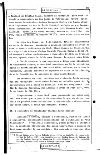 ,--------,.,                                                                                370
                                                RESERVAOOI~---------~

e Antonio de Freitas Silva, caseiro do ,"aparelho" para onde foi
levado o embaixador, na Rua ~arão de Petrópolis. Alguns                                                                              apare-
lhos foram desativados. Helena Bocayuva Khair, que havia aluga-
do' o   11   aparelho" da Rua Barão de Petrópolis, fugiu para a França-,
                           .                                  .

~endo acompanhada, no final do a~o, por Luiz Eduardo Prado.                                                                               de
Oliveira. !:anklin de Souza Martin~ membro da DG e líder     da
FTA, fugiu do Brasil no esquema da ALN, indo fazer curso em Cu-
ba.
             Na onda das fugas, em                      8 de outubro, data do                                                    aniversário
da morte de Guevara, aconteceu o primeiro seqüestro de avião no
Brasil. Quatro militantes do MR-8, Elmar Soares de Oliveira,Clfu
dia Augusto de Alencar Cunha, Ronaldo Fonseca Rocha e Edgar Jo-
                      "
sé Fonseca Fialho, sequestraram o Caravelle .PP-PDX, da Cruzeiro
do Sul, quando voava de Belém para Manaus, levando-o para Cuba~                                                                                    4t
             A f~           de aumentar a sua segurança e dotar seus militantes
de documentos falsos, o novo MR-8 assaltou, em 18 de novembro,o
posto de identificação do Instituto Félix Pacheco, no bairro de
                 ,                                                                         .
Madureira, levando centenas deiespelhos de carteira de ~dentida
                                                              I

de e de fôrmulários de atestado de bons antecedentes.

             Em dezembro de 1969, realizóuurna miniconferência queapr,2
vou urna "Resolução" dando maior ênfase ao trabalho operário. D~'
 sestruturada com a saída' de Franklin, .a DG foi completada                                                                             por.
 Cid de Queiroz Benjamin, que assumiu o Grupo de Fogo                                                                             (GF), cria.
 dó no lugar da FTA (76).

             Preparava-se           o novo MR-8' para prosseguir nas ações arma
das, sem saber que, a partir de fevereiro do ano seguinte,                                                                               uma
 série de prisões desestruturariam                                              a organização e ~ilenciariam,                                      tt
por algum tempo, a sigla que desejava                                                                           manter.


          "
 28. O sequestro do Embaixador Charles Burke Elbrick

             AssaltoS-albàn~õs,               ãtaques- a sentinelas, roubos de                                                         armas
 e explosivos, assassinatos apresentados sob o eufemismo de "jus'
                                                 "
 tiçamentos" - a violência estarrecia, porém perdera o ineditis
                                                                                                                                               -
 mo.         A repetição sistemática das ações tirava-lhes o impacto do
 fato novo gerador de curiosidade.                                               Era neeessário imaginar algo

 (76) Nessa época. João Lopes Salgado desenvolvia um trabalho de campo no in
      terior da Bahia. O G~ era constituído por Carlos ~ernardo Wainer C;
      sar de Queiroz Benj~min. Alexandre Lyra de'Oliveira. Sérgio Land~lfõ
      Furtado. Zaqueu Jose Bento e Solange Lourenco Gomes~.

                                          [R.ESERV~
                                                                                                                            '.
                     ._..              ----     I
                                                    ._. _. ,._, __" ._.r_ ~'"   "o   _-·   •••
                                                                                                 ---
                                                                                                 ~···   ••••   ··.-r'· •.
 