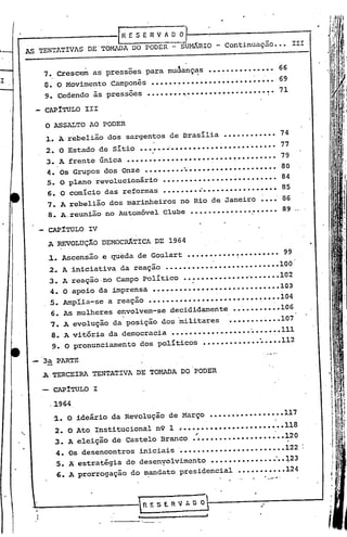 !RESERVAOO
AS TENTATIVAS DE'TO~A            DO PODER - SUMÂRIO - continuação ••• II1


    7. Crescem as'pressões para muáanç~s              •••••••••••••••              66
    8. O Movimento       Camponês    ••••••••••••••••••••••• ~••.••69
       9. Cedendo ãs pressoes       •••••••• ~~••••••••••••.•••••~. 71

       CAP1TULO 111

       O ASSALTO AO PODER
       ~. A rebelião dos sargentos de Brasília           •••••••'
                                                                ••••• 74
       2. O Estado de sítio •••••• ~••••••••••• ~•••••••••••• 77
       3~ A frente 6nica        ••••••••••••••••••••••••••• ~••••• ~ 79
       4. Os Grupos dos Onze ••••••••• ~ •••••••••••••••••••• 80
       5. O plano revolucionário ••••••••••••••••••••••••••. 84
       6. O comicio das reformas        •••••••••'................. 85
       7. A rebelião dos marinheiros            no Rio de Janeiro ~•••.86
    .8. A. reunião no Automóvel Clube ••••••••••.•••••••••• 89

       CAPíTULO IV
       A'REVOLUÇÃO     DEMOCRÂTICA DE 1964
       ~. Ascensão     e queda de Goulart        ••••••••••• ~••••••••• 99
       2. A'iniciativa     da reação     •.••••
                                              ·
                                              ••••••.•••••••••••••••100
       3. A' reação. no Campo Político          ••~•••__ •••••••'.
                                                       •         ••••••102
        4. O apoio da imprensa        ••••.•.•••••••••••••.• •.••••••• 03
                                                        • •          1
        5. Amplia-se    a reação ••••••••••••••• ~••••••••• ~••••104
        6. As mulheres    envolvem-se decididamente         •••• ~••••••106
                           ,.               I

        7 •. A evolução da posição ~os militares           ••••••.• ~•••l07
        8. A vitória· da democracia •••••••.•••••••••••' ••••••111
                                                       •
        9. O pronunciamento dos políticos ••••••••••••• ~ ••••112
                                                                   •   f'.   ~ •



 -3a     PARTE
   .A TERCEIRA TENTATIVA DE TOl1ADA DO PODER

   -    CAPíTULO I

        ,1964

         :1. o ideário da Revolução de Março •••••• ~•••••••••• 117
         2. O Ato Institucional n9 1 •••••••• ,••••••••••••••• 118
                                         ~                  .

         3. A eleição de Castelo Branco ••••••••••••••••••••• ~20
                             iniciais '                        122
         4. Os desencontros
         S.A  estratégia do desenyolvimento ••••••••••••••• -          ••:+23
                                                  ...........             124
         6. A prorrogação do mandato presidencial             •... - ..•.
 