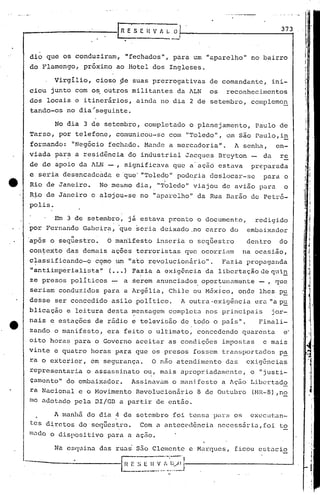 ....    " - .. _ . :1
                                                                                                                                    j

                                                                                                                                    I

------------Ei;                                  11 V A ~ ..0_,
                                                                                                            373



dio    que    os conduziram,              "fechados",           para    um    "aparelho"        no bairro
do Flamengo,        próximo          ao Hotel        dos       Ingleses.

          Virgilio,       cioso       ~e suas prerrogativas                    de comandante,            ini-
ciou     junto    com    o~ outros           militantes          da ALN        os     reconhecimentos
dos    locais     e itiner&rios,              ainda     no dia         2 de setembro,           compleme~
tando-os       no dia;seguinte.

          No dia     3 de setembro,             completado             o planejamento,           Paulo     de
Tarso,       por telefone,           comuni.cou-se             com    "Toledo",       em são Paulo,i~                         ',I              •

formando:        "Negócio     fechado.          Mande          a mercadoria".            A senha,         en-
viada     ~ar~    a resid~ncia             do industrial              Jacgues       Breyton        da      re
de de apoio        da ALN -,              significava           que a' ação         estava      pr€:parada
e seria       desencadc~da           e 'que""Toled~'1 podc~ia                  deslocar-se         para           o
                                                           I

Rio    de Janeiro.         No mesmo           dia,    "'I'Oledo" viajou              de avião     pi)ra           o
Rio de Janeiro           c alojou-se           no "aparelho"                da Rua Barão        de Petró-
pol·is.

          Em 3 de setembro,                já estava           pronto       o documento,         redigido
'por Fernando       Gabeira;         'que seria         deixado         ,no carro       do     embaixador

'após o seq~estro ~           O man'ifesto inseria                     o seqüestro             den tro     do
contexto       das demais        ações        terroristas             que    ocorri~m         na ocasião,
classificando-o           c9mo       um    "ato revolucionário".                     Fazi.a pr-opaganda
"antiiInp6riali~;ta"             (•.• ) Fazia         a exigÊ'ncia da libertaçãodcqli.~
ze presos        poli ticos      -        a serem     anunciados             oportunamen.te       - , que
seriam       conduzidos     para          a Arg~lia,           Chile    ou M6xj.co, onde          lhes p~
desse     ser concedido          asilo        poli tico.             A outra -exigência          era "a p~
blicação       e leitura      desta          mensagem          completa       nos principais             jo.r-
nais    e estações        de rádio           e televisão             de todo    o país".          Finali-
zando     o manifesto,        era feito          o ultimato,                concedendo        quarenta            e·                    .I.,
                                                                                                                                        ·1

oito    horas     para    o Governo           aceitar          as condições          impostas      e mais
vinte     e quatro       horas       para     que os presos             fossem       transportados         pa
ra o exterior,           em segurança.               O não atendimento                das      exigancias
representaria           o assassinato           ou, mais             apropriadamente,           o "justi-
                                                                                                                                        '1
camcnto"       do embaixador.                Assinavilm o manifesto                  a Ação     Libertado
ra Nacional        e o Movimento              Revolucionário                8 de Outubro        (NR-a) ,n~                              J
me adotado        pela    DI/Gil a partir             de então.

         A manhã        do dia 4 de setembro                    foi tensa       para     os     eXCCU1:an-
tes d·~re'os
  -      t                 "t
                   d o seques         1'0.     Com a anteccd6ncin                   necess5ria,foi         to
ln.:1do dispositivo
      o                       para         a açao.

          Na esqui.na daS ruas                s50 Clemente             c Marques,        ficou    cstncio

--------------li~                           E S E_H   _~".:.~:_{.j<~J----------------l
 